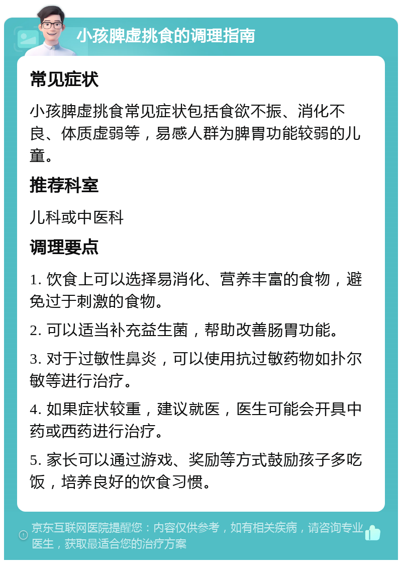 小孩脾虚挑食的调理指南 常见症状 小孩脾虚挑食常见症状包括食欲不振、消化不良、体质虚弱等，易感人群为脾胃功能较弱的儿童。 推荐科室 儿科或中医科 调理要点 1. 饮食上可以选择易消化、营养丰富的食物，避免过于刺激的食物。 2. 可以适当补充益生菌，帮助改善肠胃功能。 3. 对于过敏性鼻炎，可以使用抗过敏药物如扑尔敏等进行治疗。 4. 如果症状较重，建议就医，医生可能会开具中药或西药进行治疗。 5. 家长可以通过游戏、奖励等方式鼓励孩子多吃饭，培养良好的饮食习惯。