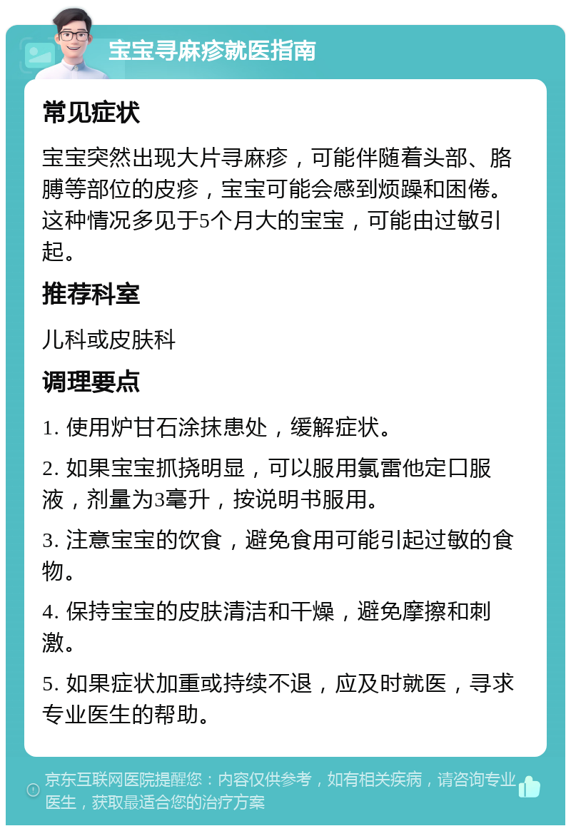 宝宝寻麻疹就医指南 常见症状 宝宝突然出现大片寻麻疹，可能伴随着头部、胳膊等部位的皮疹，宝宝可能会感到烦躁和困倦。这种情况多见于5个月大的宝宝，可能由过敏引起。 推荐科室 儿科或皮肤科 调理要点 1. 使用炉甘石涂抹患处，缓解症状。 2. 如果宝宝抓挠明显，可以服用氯雷他定口服液，剂量为3毫升，按说明书服用。 3. 注意宝宝的饮食，避免食用可能引起过敏的食物。 4. 保持宝宝的皮肤清洁和干燥，避免摩擦和刺激。 5. 如果症状加重或持续不退，应及时就医，寻求专业医生的帮助。