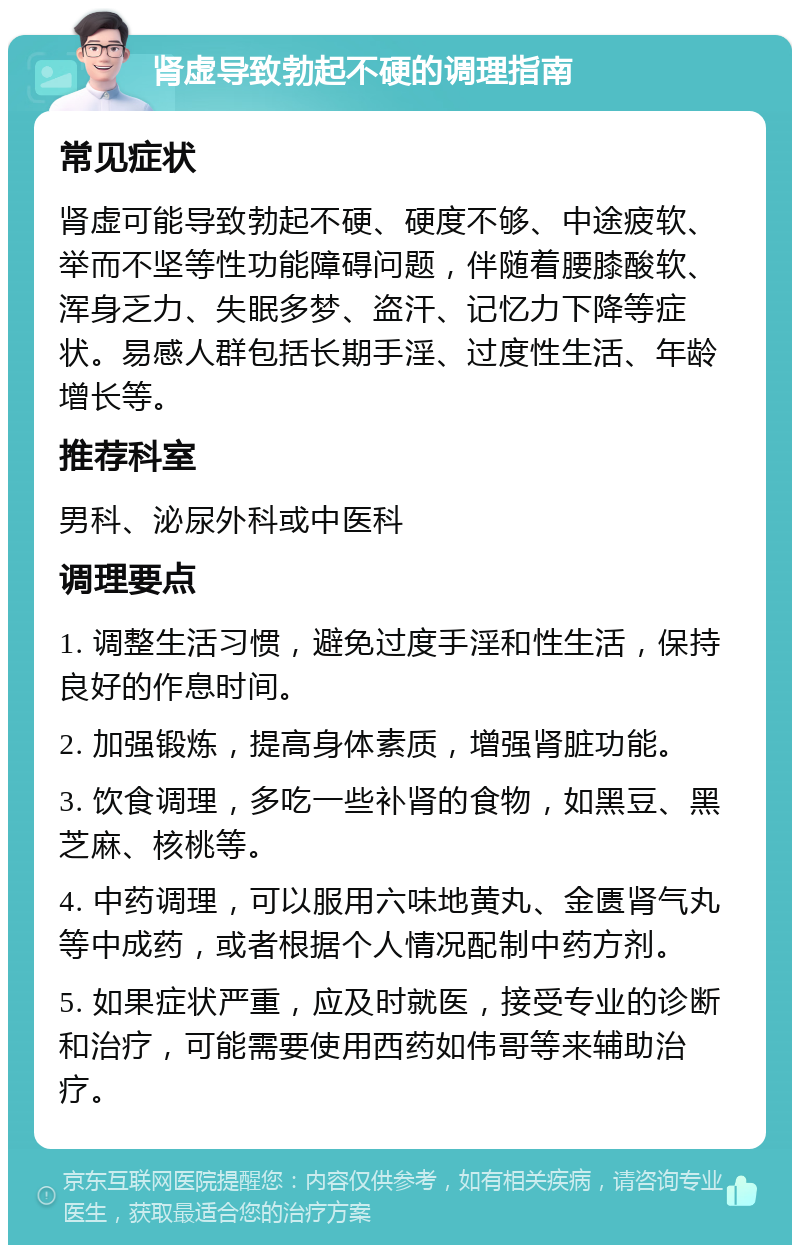 肾虚导致勃起不硬的调理指南 常见症状 肾虚可能导致勃起不硬、硬度不够、中途疲软、举而不坚等性功能障碍问题，伴随着腰膝酸软、浑身乏力、失眠多梦、盗汗、记忆力下降等症状。易感人群包括长期手淫、过度性生活、年龄增长等。 推荐科室 男科、泌尿外科或中医科 调理要点 1. 调整生活习惯，避免过度手淫和性生活，保持良好的作息时间。 2. 加强锻炼，提高身体素质，增强肾脏功能。 3. 饮食调理，多吃一些补肾的食物，如黑豆、黑芝麻、核桃等。 4. 中药调理，可以服用六味地黄丸、金匮肾气丸等中成药，或者根据个人情况配制中药方剂。 5. 如果症状严重，应及时就医，接受专业的诊断和治疗，可能需要使用西药如伟哥等来辅助治疗。