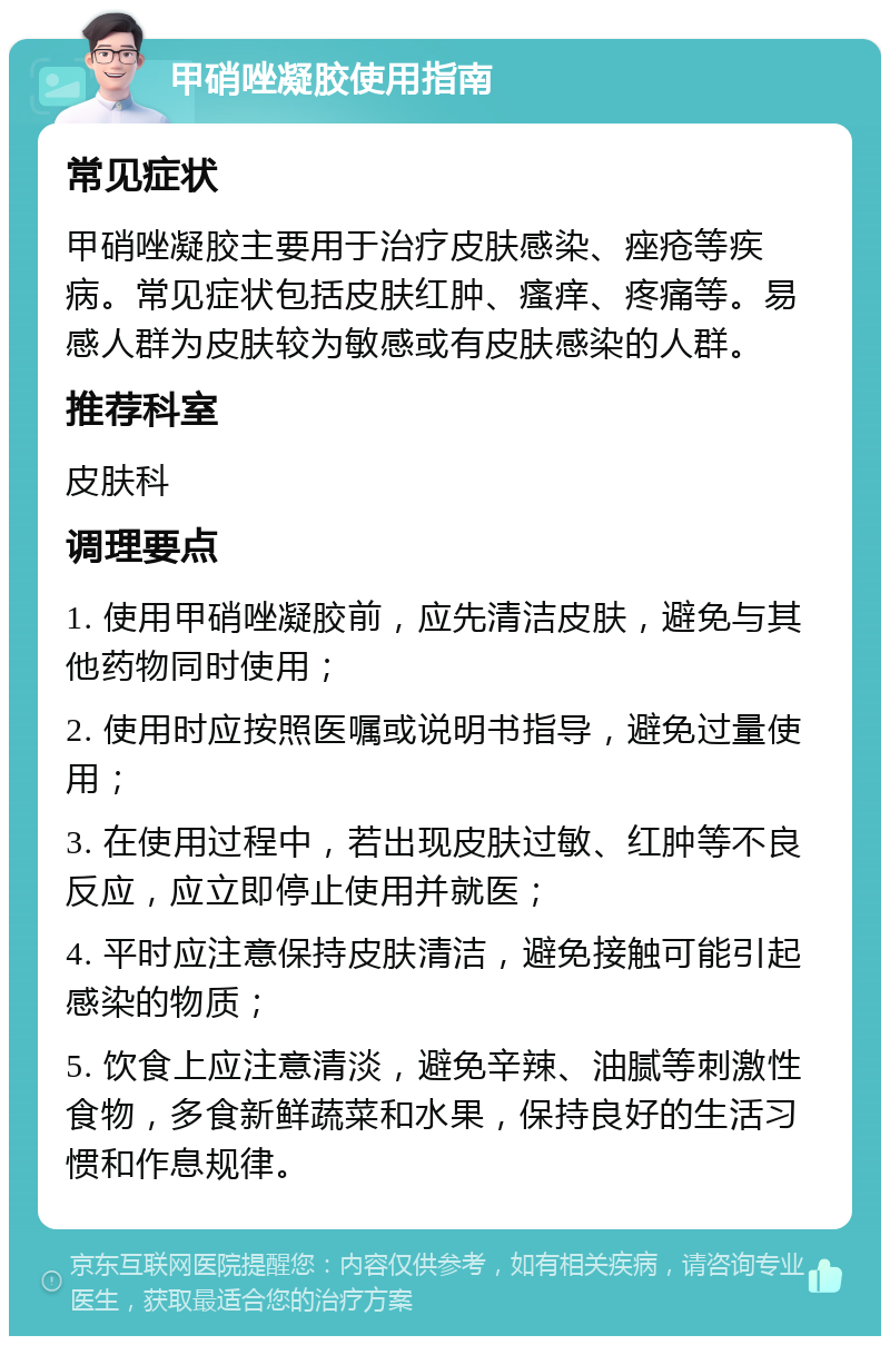 甲硝唑凝胶使用指南 常见症状 甲硝唑凝胶主要用于治疗皮肤感染、痤疮等疾病。常见症状包括皮肤红肿、瘙痒、疼痛等。易感人群为皮肤较为敏感或有皮肤感染的人群。 推荐科室 皮肤科 调理要点 1. 使用甲硝唑凝胶前，应先清洁皮肤，避免与其他药物同时使用； 2. 使用时应按照医嘱或说明书指导，避免过量使用； 3. 在使用过程中，若出现皮肤过敏、红肿等不良反应，应立即停止使用并就医； 4. 平时应注意保持皮肤清洁，避免接触可能引起感染的物质； 5. 饮食上应注意清淡，避免辛辣、油腻等刺激性食物，多食新鲜蔬菜和水果，保持良好的生活习惯和作息规律。