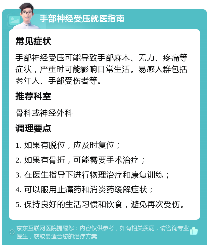 手部神经受压就医指南 常见症状 手部神经受压可能导致手部麻木、无力、疼痛等症状，严重时可能影响日常生活。易感人群包括老年人、手部受伤者等。 推荐科室 骨科或神经外科 调理要点 1. 如果有脱位，应及时复位； 2. 如果有骨折，可能需要手术治疗； 3. 在医生指导下进行物理治疗和康复训练； 4. 可以服用止痛药和消炎药缓解症状； 5. 保持良好的生活习惯和饮食，避免再次受伤。