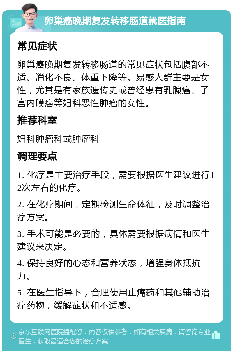 卵巢癌晚期复发转移肠道就医指南 常见症状 卵巢癌晚期复发转移肠道的常见症状包括腹部不适、消化不良、体重下降等。易感人群主要是女性，尤其是有家族遗传史或曾经患有乳腺癌、子宫内膜癌等妇科恶性肿瘤的女性。 推荐科室 妇科肿瘤科或肿瘤科 调理要点 1. 化疗是主要治疗手段，需要根据医生建议进行12次左右的化疗。 2. 在化疗期间，定期检测生命体征，及时调整治疗方案。 3. 手术可能是必要的，具体需要根据病情和医生建议来决定。 4. 保持良好的心态和营养状态，增强身体抵抗力。 5. 在医生指导下，合理使用止痛药和其他辅助治疗药物，缓解症状和不适感。