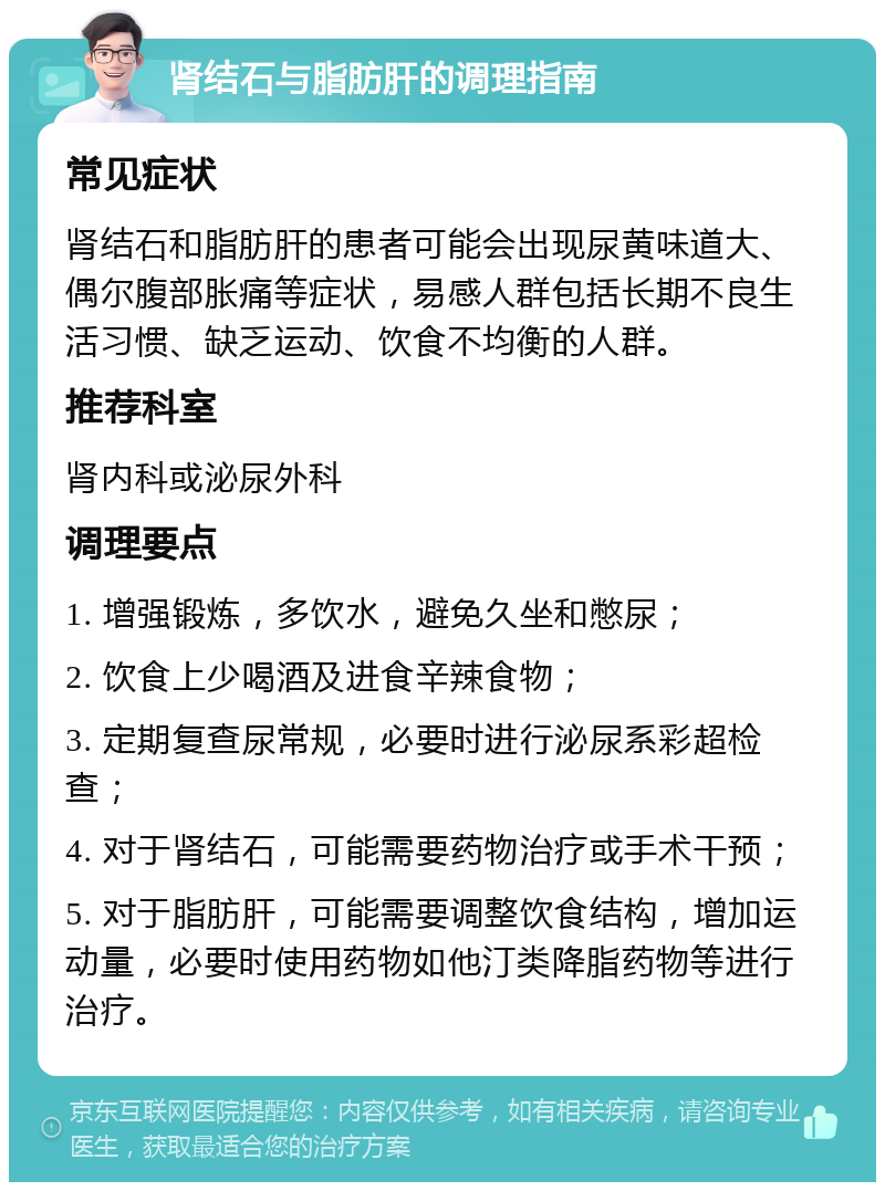 肾结石与脂肪肝的调理指南 常见症状 肾结石和脂肪肝的患者可能会出现尿黄味道大、偶尔腹部胀痛等症状，易感人群包括长期不良生活习惯、缺乏运动、饮食不均衡的人群。 推荐科室 肾内科或泌尿外科 调理要点 1. 增强锻炼，多饮水，避免久坐和憋尿； 2. 饮食上少喝酒及进食辛辣食物； 3. 定期复查尿常规，必要时进行泌尿系彩超检查； 4. 对于肾结石，可能需要药物治疗或手术干预； 5. 对于脂肪肝，可能需要调整饮食结构，增加运动量，必要时使用药物如他汀类降脂药物等进行治疗。