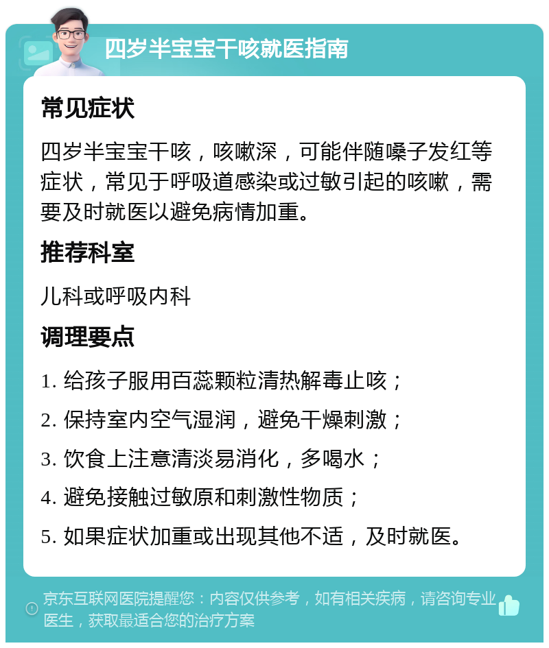 四岁半宝宝干咳就医指南 常见症状 四岁半宝宝干咳，咳嗽深，可能伴随嗓子发红等症状，常见于呼吸道感染或过敏引起的咳嗽，需要及时就医以避免病情加重。 推荐科室 儿科或呼吸内科 调理要点 1. 给孩子服用百蕊颗粒清热解毒止咳； 2. 保持室内空气湿润，避免干燥刺激； 3. 饮食上注意清淡易消化，多喝水； 4. 避免接触过敏原和刺激性物质； 5. 如果症状加重或出现其他不适，及时就医。