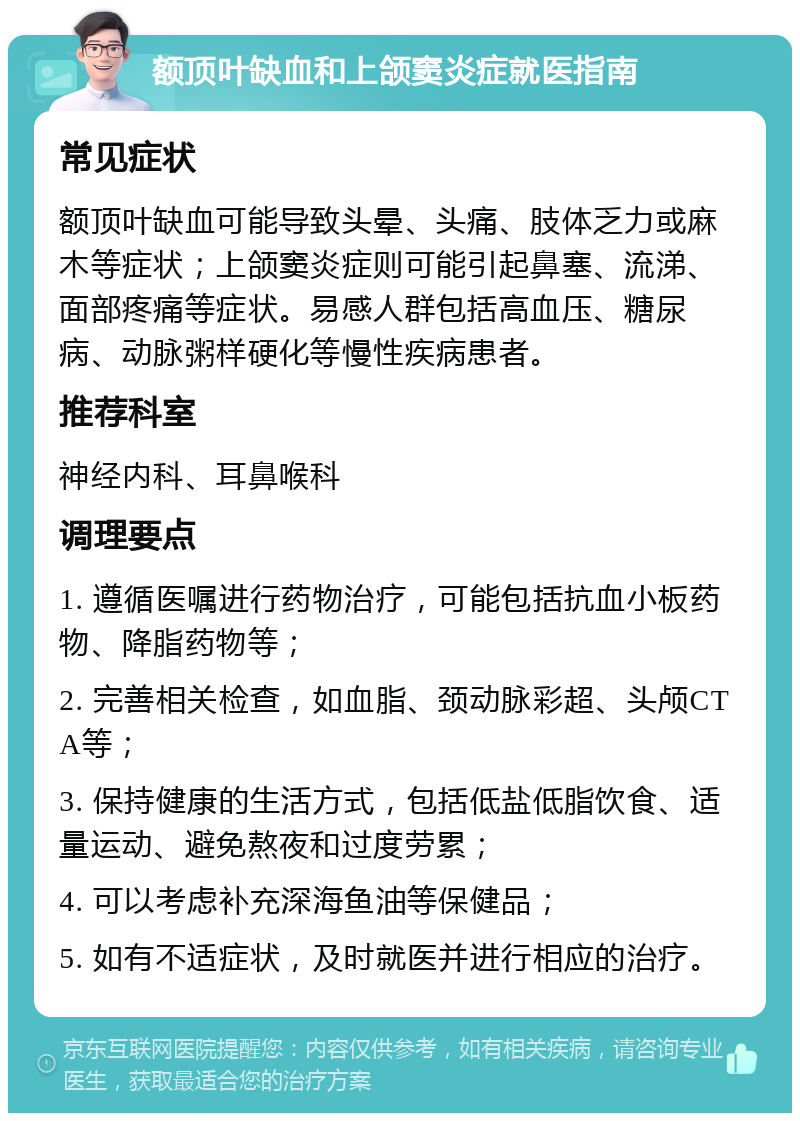 额顶叶缺血和上颌窦炎症就医指南 常见症状 额顶叶缺血可能导致头晕、头痛、肢体乏力或麻木等症状；上颌窦炎症则可能引起鼻塞、流涕、面部疼痛等症状。易感人群包括高血压、糖尿病、动脉粥样硬化等慢性疾病患者。 推荐科室 神经内科、耳鼻喉科 调理要点 1. 遵循医嘱进行药物治疗，可能包括抗血小板药物、降脂药物等； 2. 完善相关检查，如血脂、颈动脉彩超、头颅CTA等； 3. 保持健康的生活方式，包括低盐低脂饮食、适量运动、避免熬夜和过度劳累； 4. 可以考虑补充深海鱼油等保健品； 5. 如有不适症状，及时就医并进行相应的治疗。