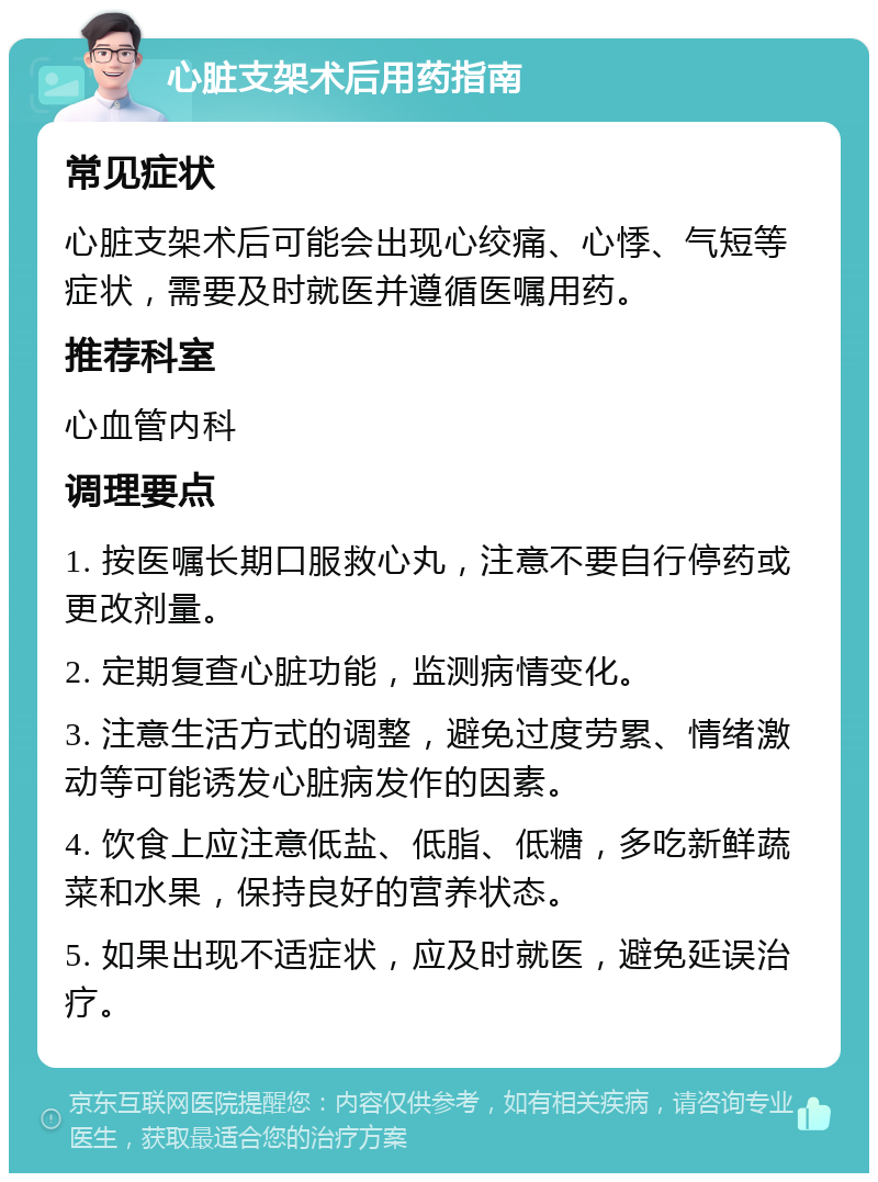 心脏支架术后用药指南 常见症状 心脏支架术后可能会出现心绞痛、心悸、气短等症状，需要及时就医并遵循医嘱用药。 推荐科室 心血管内科 调理要点 1. 按医嘱长期口服救心丸，注意不要自行停药或更改剂量。 2. 定期复查心脏功能，监测病情变化。 3. 注意生活方式的调整，避免过度劳累、情绪激动等可能诱发心脏病发作的因素。 4. 饮食上应注意低盐、低脂、低糖，多吃新鲜蔬菜和水果，保持良好的营养状态。 5. 如果出现不适症状，应及时就医，避免延误治疗。