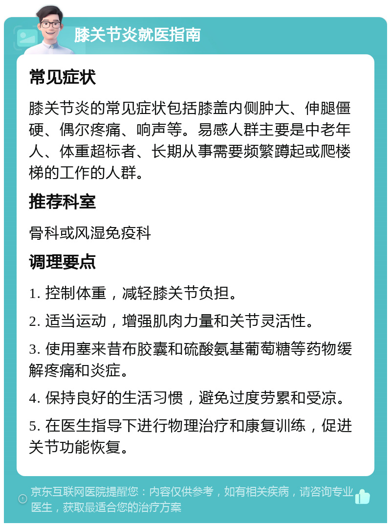 膝关节炎就医指南 常见症状 膝关节炎的常见症状包括膝盖内侧肿大、伸腿僵硬、偶尔疼痛、响声等。易感人群主要是中老年人、体重超标者、长期从事需要频繁蹲起或爬楼梯的工作的人群。 推荐科室 骨科或风湿免疫科 调理要点 1. 控制体重，减轻膝关节负担。 2. 适当运动，增强肌肉力量和关节灵活性。 3. 使用塞来昔布胶囊和硫酸氨基葡萄糖等药物缓解疼痛和炎症。 4. 保持良好的生活习惯，避免过度劳累和受凉。 5. 在医生指导下进行物理治疗和康复训练，促进关节功能恢复。