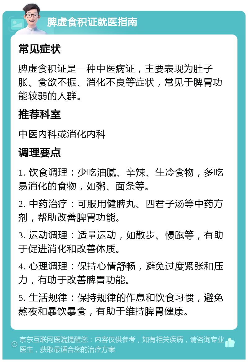 脾虚食积证就医指南 常见症状 脾虚食积证是一种中医病证，主要表现为肚子胀、食欲不振、消化不良等症状，常见于脾胃功能较弱的人群。 推荐科室 中医内科或消化内科 调理要点 1. 饮食调理：少吃油腻、辛辣、生冷食物，多吃易消化的食物，如粥、面条等。 2. 中药治疗：可服用健脾丸、四君子汤等中药方剂，帮助改善脾胃功能。 3. 运动调理：适量运动，如散步、慢跑等，有助于促进消化和改善体质。 4. 心理调理：保持心情舒畅，避免过度紧张和压力，有助于改善脾胃功能。 5. 生活规律：保持规律的作息和饮食习惯，避免熬夜和暴饮暴食，有助于维持脾胃健康。