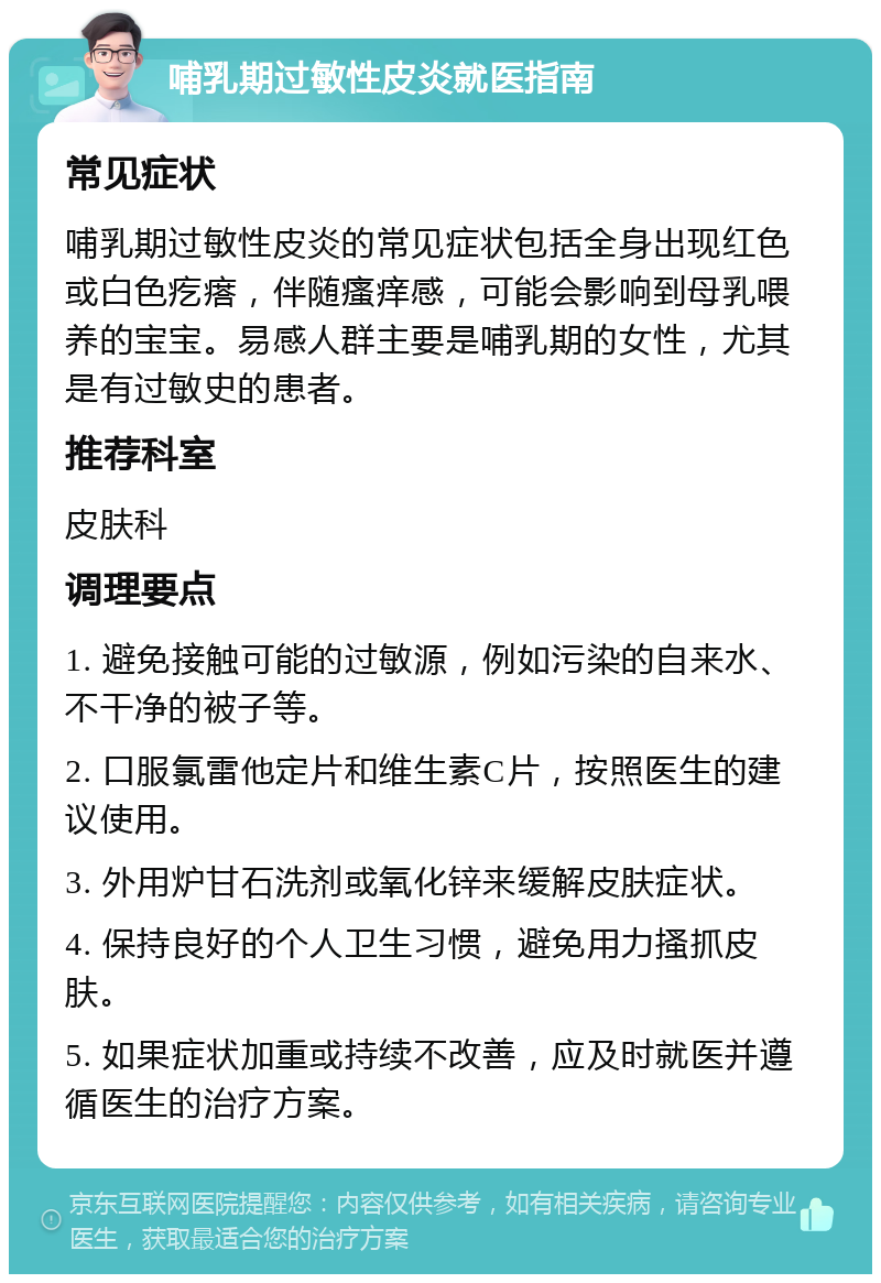 哺乳期过敏性皮炎就医指南 常见症状 哺乳期过敏性皮炎的常见症状包括全身出现红色或白色疙瘩，伴随瘙痒感，可能会影响到母乳喂养的宝宝。易感人群主要是哺乳期的女性，尤其是有过敏史的患者。 推荐科室 皮肤科 调理要点 1. 避免接触可能的过敏源，例如污染的自来水、不干净的被子等。 2. 口服氯雷他定片和维生素C片，按照医生的建议使用。 3. 外用炉甘石洗剂或氧化锌来缓解皮肤症状。 4. 保持良好的个人卫生习惯，避免用力搔抓皮肤。 5. 如果症状加重或持续不改善，应及时就医并遵循医生的治疗方案。