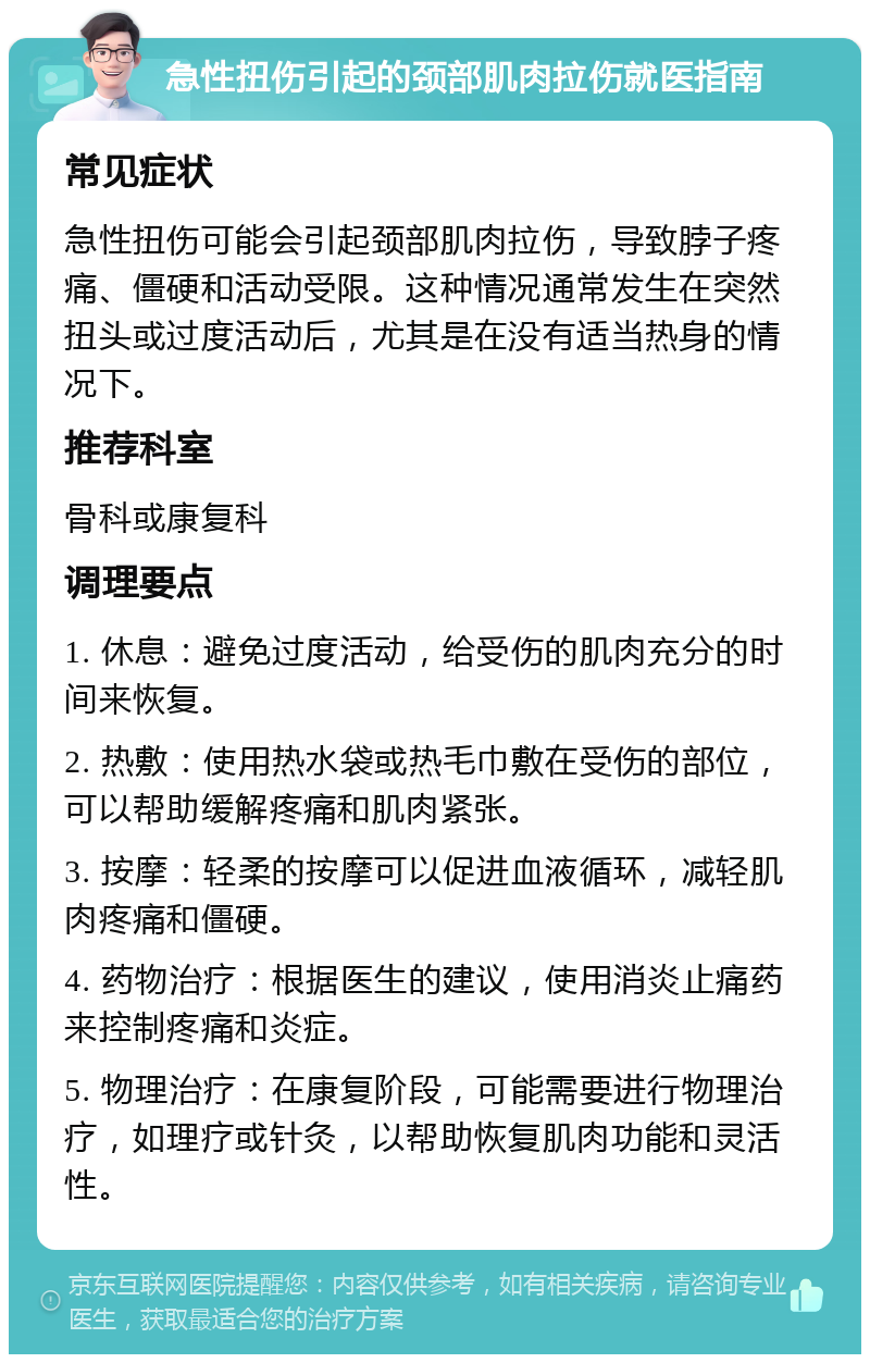 急性扭伤引起的颈部肌肉拉伤就医指南 常见症状 急性扭伤可能会引起颈部肌肉拉伤，导致脖子疼痛、僵硬和活动受限。这种情况通常发生在突然扭头或过度活动后，尤其是在没有适当热身的情况下。 推荐科室 骨科或康复科 调理要点 1. 休息：避免过度活动，给受伤的肌肉充分的时间来恢复。 2. 热敷：使用热水袋或热毛巾敷在受伤的部位，可以帮助缓解疼痛和肌肉紧张。 3. 按摩：轻柔的按摩可以促进血液循环，减轻肌肉疼痛和僵硬。 4. 药物治疗：根据医生的建议，使用消炎止痛药来控制疼痛和炎症。 5. 物理治疗：在康复阶段，可能需要进行物理治疗，如理疗或针灸，以帮助恢复肌肉功能和灵活性。