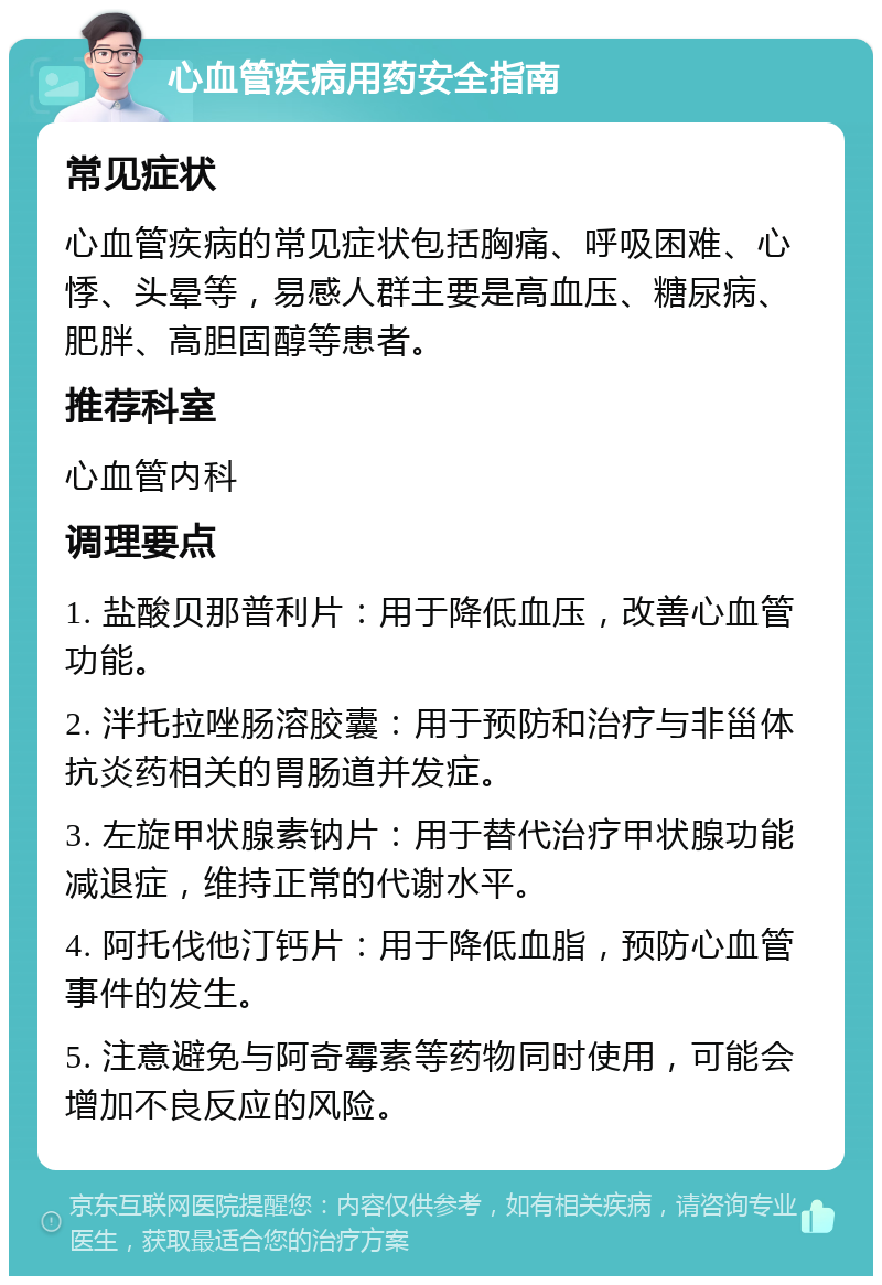 心血管疾病用药安全指南 常见症状 心血管疾病的常见症状包括胸痛、呼吸困难、心悸、头晕等，易感人群主要是高血压、糖尿病、肥胖、高胆固醇等患者。 推荐科室 心血管内科 调理要点 1. 盐酸贝那普利片：用于降低血压，改善心血管功能。 2. 泮托拉唑肠溶胶囊：用于预防和治疗与非甾体抗炎药相关的胃肠道并发症。 3. 左旋甲状腺素钠片：用于替代治疗甲状腺功能减退症，维持正常的代谢水平。 4. 阿托伐他汀钙片：用于降低血脂，预防心血管事件的发生。 5. 注意避免与阿奇霉素等药物同时使用，可能会增加不良反应的风险。