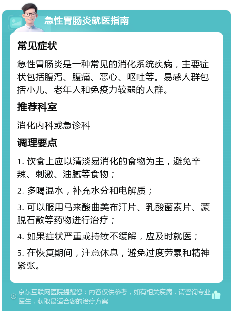 急性胃肠炎就医指南 常见症状 急性胃肠炎是一种常见的消化系统疾病，主要症状包括腹泻、腹痛、恶心、呕吐等。易感人群包括小儿、老年人和免疫力较弱的人群。 推荐科室 消化内科或急诊科 调理要点 1. 饮食上应以清淡易消化的食物为主，避免辛辣、刺激、油腻等食物； 2. 多喝温水，补充水分和电解质； 3. 可以服用马来酸曲美布汀片、乳酸菌素片、蒙脱石散等药物进行治疗； 4. 如果症状严重或持续不缓解，应及时就医； 5. 在恢复期间，注意休息，避免过度劳累和精神紧张。