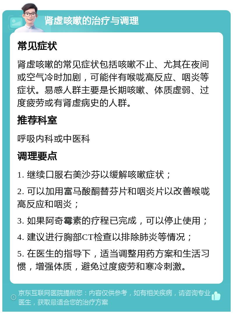 肾虚咳嗽的治疗与调理 常见症状 肾虚咳嗽的常见症状包括咳嗽不止、尤其在夜间或空气冷时加剧，可能伴有喉咙高反应、咽炎等症状。易感人群主要是长期咳嗽、体质虚弱、过度疲劳或有肾虚病史的人群。 推荐科室 呼吸内科或中医科 调理要点 1. 继续口服右美沙芬以缓解咳嗽症状； 2. 可以加用富马酸酮替芬片和咽炎片以改善喉咙高反应和咽炎； 3. 如果阿奇霉素的疗程已完成，可以停止使用； 4. 建议进行胸部CT检查以排除肺炎等情况； 5. 在医生的指导下，适当调整用药方案和生活习惯，增强体质，避免过度疲劳和寒冷刺激。