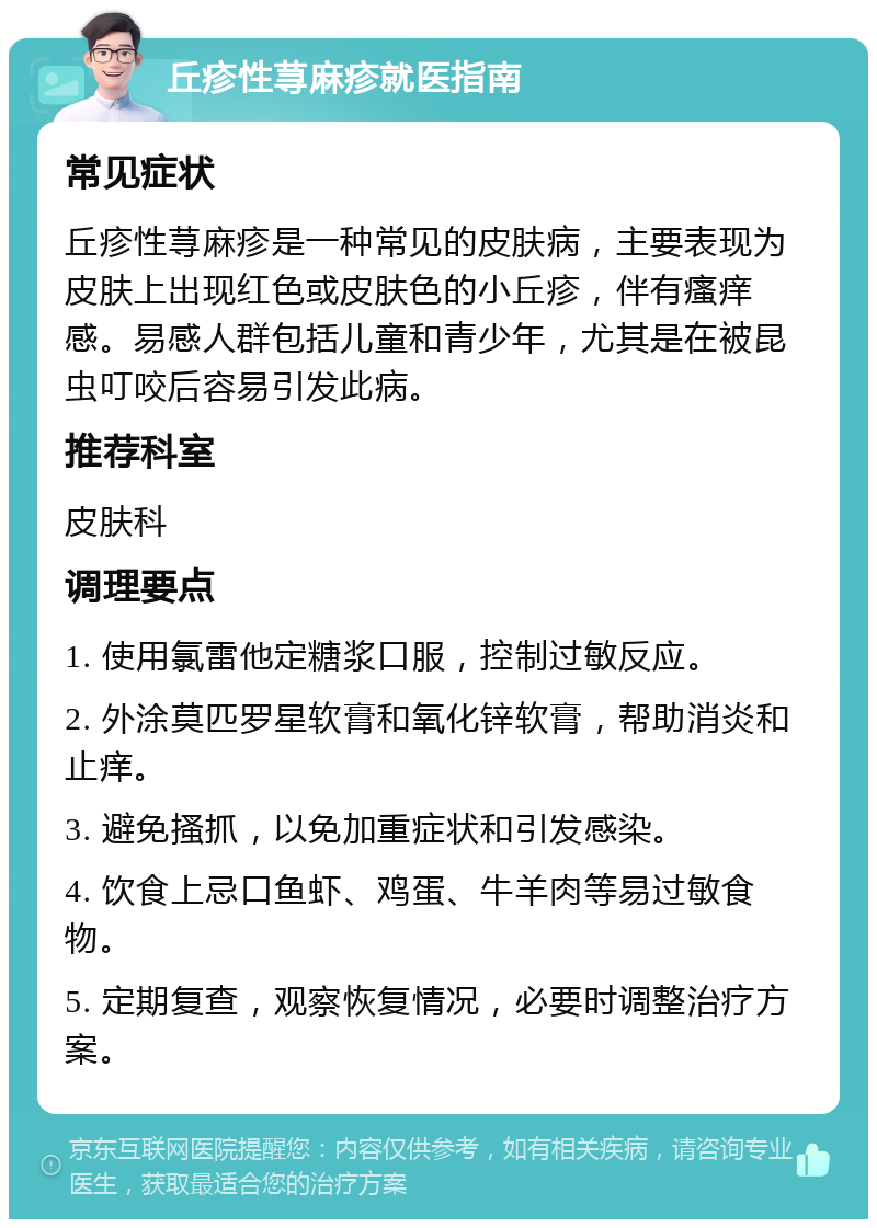 丘疹性荨麻疹就医指南 常见症状 丘疹性荨麻疹是一种常见的皮肤病，主要表现为皮肤上出现红色或皮肤色的小丘疹，伴有瘙痒感。易感人群包括儿童和青少年，尤其是在被昆虫叮咬后容易引发此病。 推荐科室 皮肤科 调理要点 1. 使用氯雷他定糖浆口服，控制过敏反应。 2. 外涂莫匹罗星软膏和氧化锌软膏，帮助消炎和止痒。 3. 避免搔抓，以免加重症状和引发感染。 4. 饮食上忌口鱼虾、鸡蛋、牛羊肉等易过敏食物。 5. 定期复查，观察恢复情况，必要时调整治疗方案。