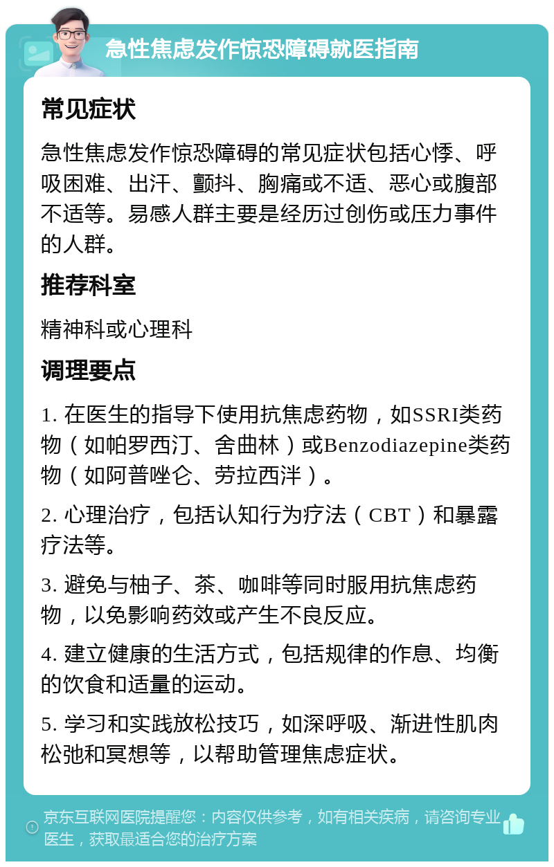 急性焦虑发作惊恐障碍就医指南 常见症状 急性焦虑发作惊恐障碍的常见症状包括心悸、呼吸困难、出汗、颤抖、胸痛或不适、恶心或腹部不适等。易感人群主要是经历过创伤或压力事件的人群。 推荐科室 精神科或心理科 调理要点 1. 在医生的指导下使用抗焦虑药物，如SSRI类药物（如帕罗西汀、舍曲林）或Benzodiazepine类药物（如阿普唑仑、劳拉西泮）。 2. 心理治疗，包括认知行为疗法（CBT）和暴露疗法等。 3. 避免与柚子、茶、咖啡等同时服用抗焦虑药物，以免影响药效或产生不良反应。 4. 建立健康的生活方式，包括规律的作息、均衡的饮食和适量的运动。 5. 学习和实践放松技巧，如深呼吸、渐进性肌肉松弛和冥想等，以帮助管理焦虑症状。