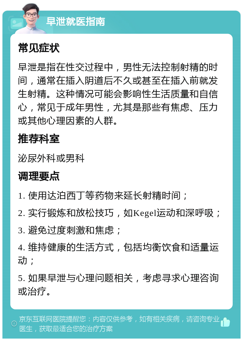 早泄就医指南 常见症状 早泄是指在性交过程中，男性无法控制射精的时间，通常在插入阴道后不久或甚至在插入前就发生射精。这种情况可能会影响性生活质量和自信心，常见于成年男性，尤其是那些有焦虑、压力或其他心理因素的人群。 推荐科室 泌尿外科或男科 调理要点 1. 使用达泊西丁等药物来延长射精时间； 2. 实行锻炼和放松技巧，如Kegel运动和深呼吸； 3. 避免过度刺激和焦虑； 4. 维持健康的生活方式，包括均衡饮食和适量运动； 5. 如果早泄与心理问题相关，考虑寻求心理咨询或治疗。