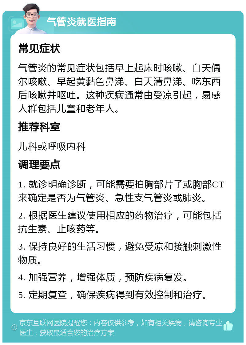 气管炎就医指南 常见症状 气管炎的常见症状包括早上起床时咳嗽、白天偶尔咳嗽、早起黄黏色鼻涕、白天清鼻涕、吃东西后咳嗽并呕吐。这种疾病通常由受凉引起，易感人群包括儿童和老年人。 推荐科室 儿科或呼吸内科 调理要点 1. 就诊明确诊断，可能需要拍胸部片子或胸部CT来确定是否为气管炎、急性支气管炎或肺炎。 2. 根据医生建议使用相应的药物治疗，可能包括抗生素、止咳药等。 3. 保持良好的生活习惯，避免受凉和接触刺激性物质。 4. 加强营养，增强体质，预防疾病复发。 5. 定期复查，确保疾病得到有效控制和治疗。