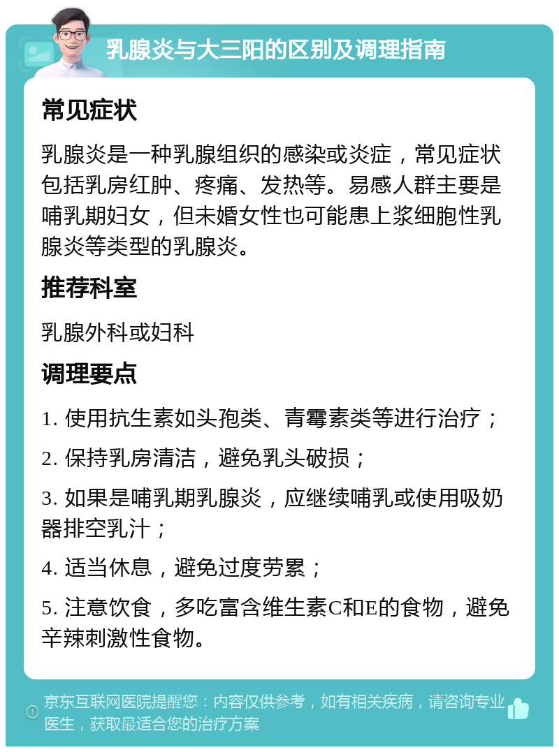 乳腺炎与大三阳的区别及调理指南 常见症状 乳腺炎是一种乳腺组织的感染或炎症，常见症状包括乳房红肿、疼痛、发热等。易感人群主要是哺乳期妇女，但未婚女性也可能患上浆细胞性乳腺炎等类型的乳腺炎。 推荐科室 乳腺外科或妇科 调理要点 1. 使用抗生素如头孢类、青霉素类等进行治疗； 2. 保持乳房清洁，避免乳头破损； 3. 如果是哺乳期乳腺炎，应继续哺乳或使用吸奶器排空乳汁； 4. 适当休息，避免过度劳累； 5. 注意饮食，多吃富含维生素C和E的食物，避免辛辣刺激性食物。