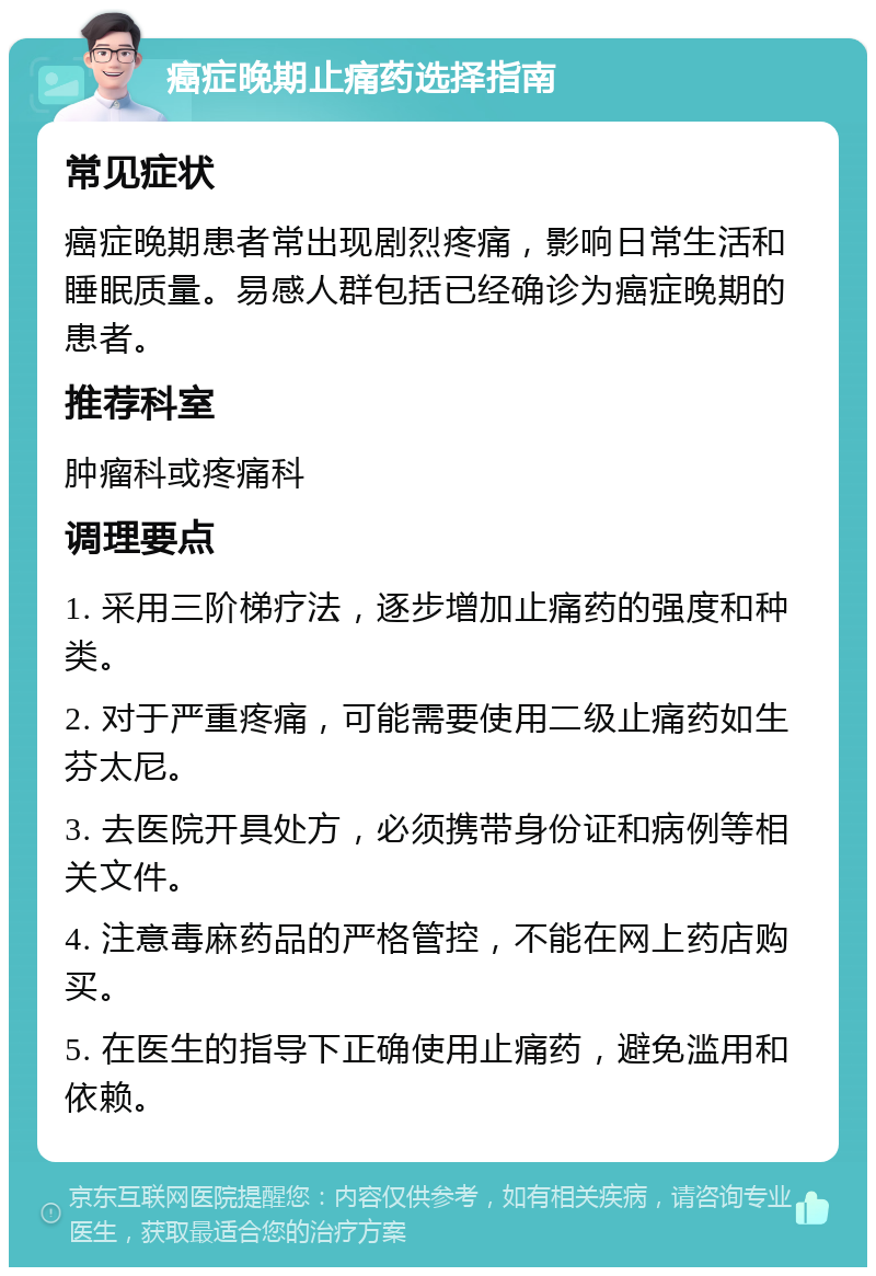 癌症晚期止痛药选择指南 常见症状 癌症晚期患者常出现剧烈疼痛，影响日常生活和睡眠质量。易感人群包括已经确诊为癌症晚期的患者。 推荐科室 肿瘤科或疼痛科 调理要点 1. 采用三阶梯疗法，逐步增加止痛药的强度和种类。 2. 对于严重疼痛，可能需要使用二级止痛药如生芬太尼。 3. 去医院开具处方，必须携带身份证和病例等相关文件。 4. 注意毒麻药品的严格管控，不能在网上药店购买。 5. 在医生的指导下正确使用止痛药，避免滥用和依赖。