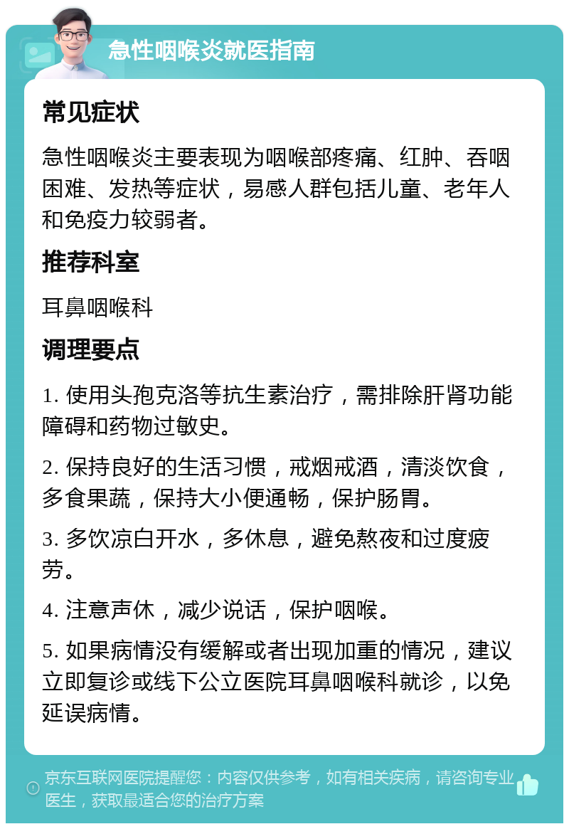 急性咽喉炎就医指南 常见症状 急性咽喉炎主要表现为咽喉部疼痛、红肿、吞咽困难、发热等症状，易感人群包括儿童、老年人和免疫力较弱者。 推荐科室 耳鼻咽喉科 调理要点 1. 使用头孢克洛等抗生素治疗，需排除肝肾功能障碍和药物过敏史。 2. 保持良好的生活习惯，戒烟戒酒，清淡饮食，多食果蔬，保持大小便通畅，保护肠胃。 3. 多饮凉白开水，多休息，避免熬夜和过度疲劳。 4. 注意声休，减少说话，保护咽喉。 5. 如果病情没有缓解或者出现加重的情况，建议立即复诊或线下公立医院耳鼻咽喉科就诊，以免延误病情。