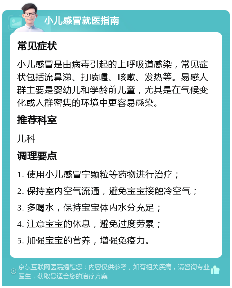 小儿感冒就医指南 常见症状 小儿感冒是由病毒引起的上呼吸道感染，常见症状包括流鼻涕、打喷嚏、咳嗽、发热等。易感人群主要是婴幼儿和学龄前儿童，尤其是在气候变化或人群密集的环境中更容易感染。 推荐科室 儿科 调理要点 1. 使用小儿感冒宁颗粒等药物进行治疗； 2. 保持室内空气流通，避免宝宝接触冷空气； 3. 多喝水，保持宝宝体内水分充足； 4. 注意宝宝的休息，避免过度劳累； 5. 加强宝宝的营养，增强免疫力。