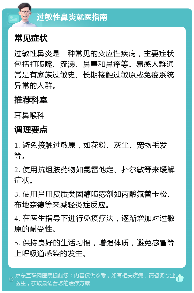 过敏性鼻炎就医指南 常见症状 过敏性鼻炎是一种常见的变应性疾病，主要症状包括打喷嚏、流涕、鼻塞和鼻痒等。易感人群通常是有家族过敏史、长期接触过敏原或免疫系统异常的人群。 推荐科室 耳鼻喉科 调理要点 1. 避免接触过敏原，如花粉、灰尘、宠物毛发等。 2. 使用抗组胺药物如氯雷他定、扑尔敏等来缓解症状。 3. 使用鼻用皮质类固醇喷雾剂如丙酸氟替卡松、布地奈德等来减轻炎症反应。 4. 在医生指导下进行免疫疗法，逐渐增加对过敏原的耐受性。 5. 保持良好的生活习惯，增强体质，避免感冒等上呼吸道感染的发生。