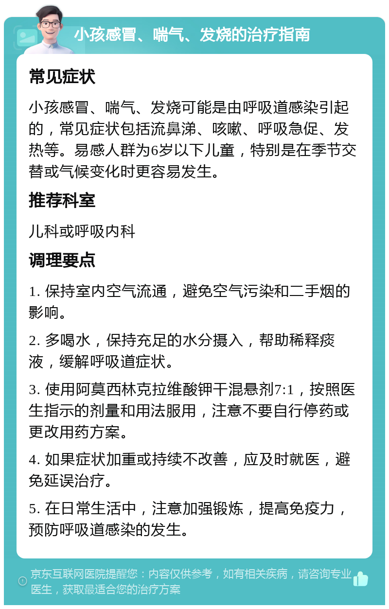 小孩感冒、喘气、发烧的治疗指南 常见症状 小孩感冒、喘气、发烧可能是由呼吸道感染引起的，常见症状包括流鼻涕、咳嗽、呼吸急促、发热等。易感人群为6岁以下儿童，特别是在季节交替或气候变化时更容易发生。 推荐科室 儿科或呼吸内科 调理要点 1. 保持室内空气流通，避免空气污染和二手烟的影响。 2. 多喝水，保持充足的水分摄入，帮助稀释痰液，缓解呼吸道症状。 3. 使用阿莫西林克拉维酸钾干混悬剂7:1，按照医生指示的剂量和用法服用，注意不要自行停药或更改用药方案。 4. 如果症状加重或持续不改善，应及时就医，避免延误治疗。 5. 在日常生活中，注意加强锻炼，提高免疫力，预防呼吸道感染的发生。