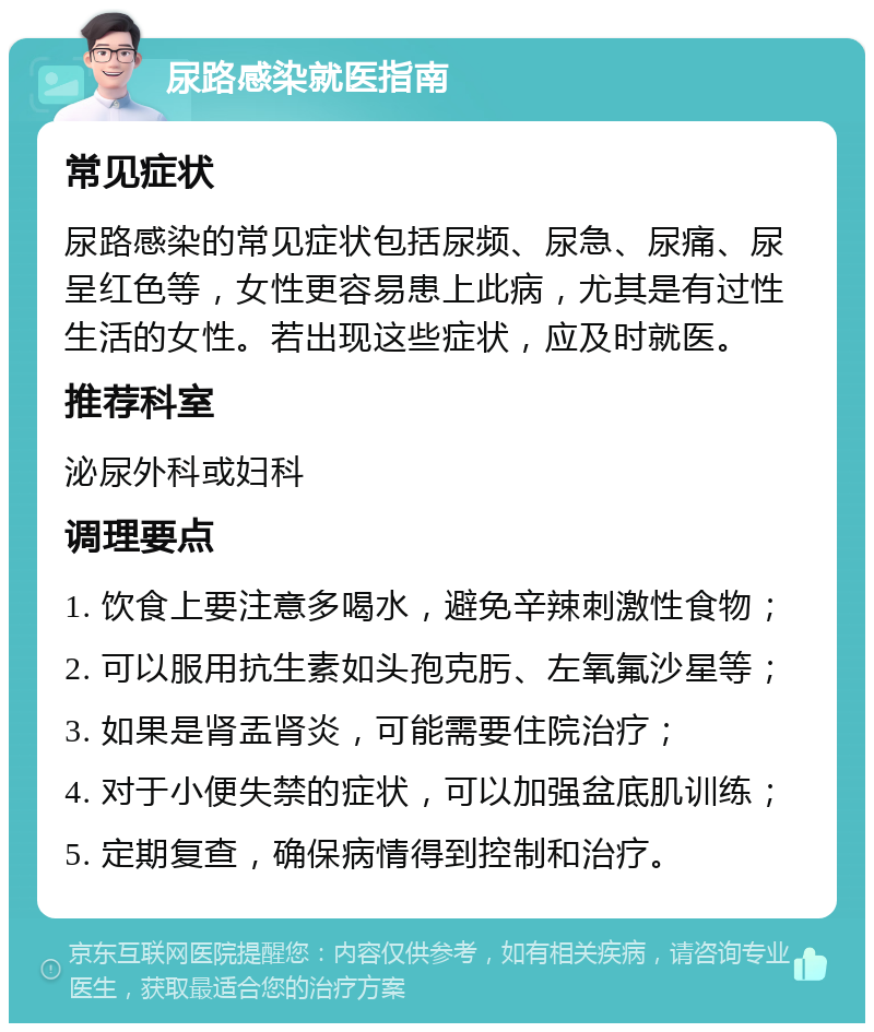 尿路感染就医指南 常见症状 尿路感染的常见症状包括尿频、尿急、尿痛、尿呈红色等，女性更容易患上此病，尤其是有过性生活的女性。若出现这些症状，应及时就医。 推荐科室 泌尿外科或妇科 调理要点 1. 饮食上要注意多喝水，避免辛辣刺激性食物； 2. 可以服用抗生素如头孢克肟、左氧氟沙星等； 3. 如果是肾盂肾炎，可能需要住院治疗； 4. 对于小便失禁的症状，可以加强盆底肌训练； 5. 定期复查，确保病情得到控制和治疗。