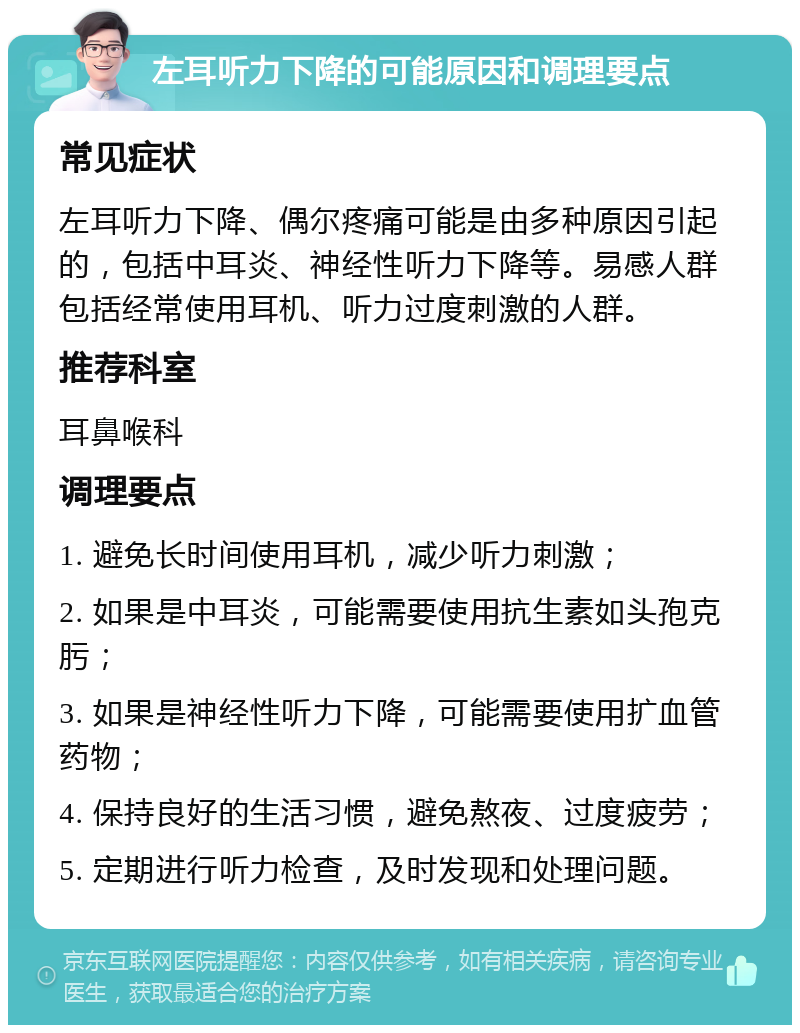 左耳听力下降的可能原因和调理要点 常见症状 左耳听力下降、偶尔疼痛可能是由多种原因引起的，包括中耳炎、神经性听力下降等。易感人群包括经常使用耳机、听力过度刺激的人群。 推荐科室 耳鼻喉科 调理要点 1. 避免长时间使用耳机，减少听力刺激； 2. 如果是中耳炎，可能需要使用抗生素如头孢克肟； 3. 如果是神经性听力下降，可能需要使用扩血管药物； 4. 保持良好的生活习惯，避免熬夜、过度疲劳； 5. 定期进行听力检查，及时发现和处理问题。