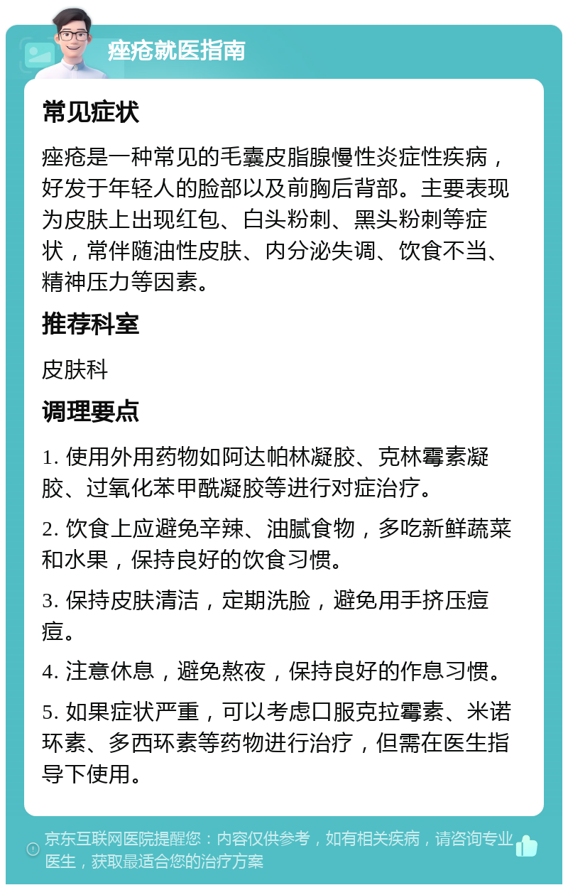 痤疮就医指南 常见症状 痤疮是一种常见的毛囊皮脂腺慢性炎症性疾病，好发于年轻人的脸部以及前胸后背部。主要表现为皮肤上出现红包、白头粉刺、黑头粉刺等症状，常伴随油性皮肤、内分泌失调、饮食不当、精神压力等因素。 推荐科室 皮肤科 调理要点 1. 使用外用药物如阿达帕林凝胶、克林霉素凝胶、过氧化苯甲酰凝胶等进行对症治疗。 2. 饮食上应避免辛辣、油腻食物，多吃新鲜蔬菜和水果，保持良好的饮食习惯。 3. 保持皮肤清洁，定期洗脸，避免用手挤压痘痘。 4. 注意休息，避免熬夜，保持良好的作息习惯。 5. 如果症状严重，可以考虑口服克拉霉素、米诺环素、多西环素等药物进行治疗，但需在医生指导下使用。