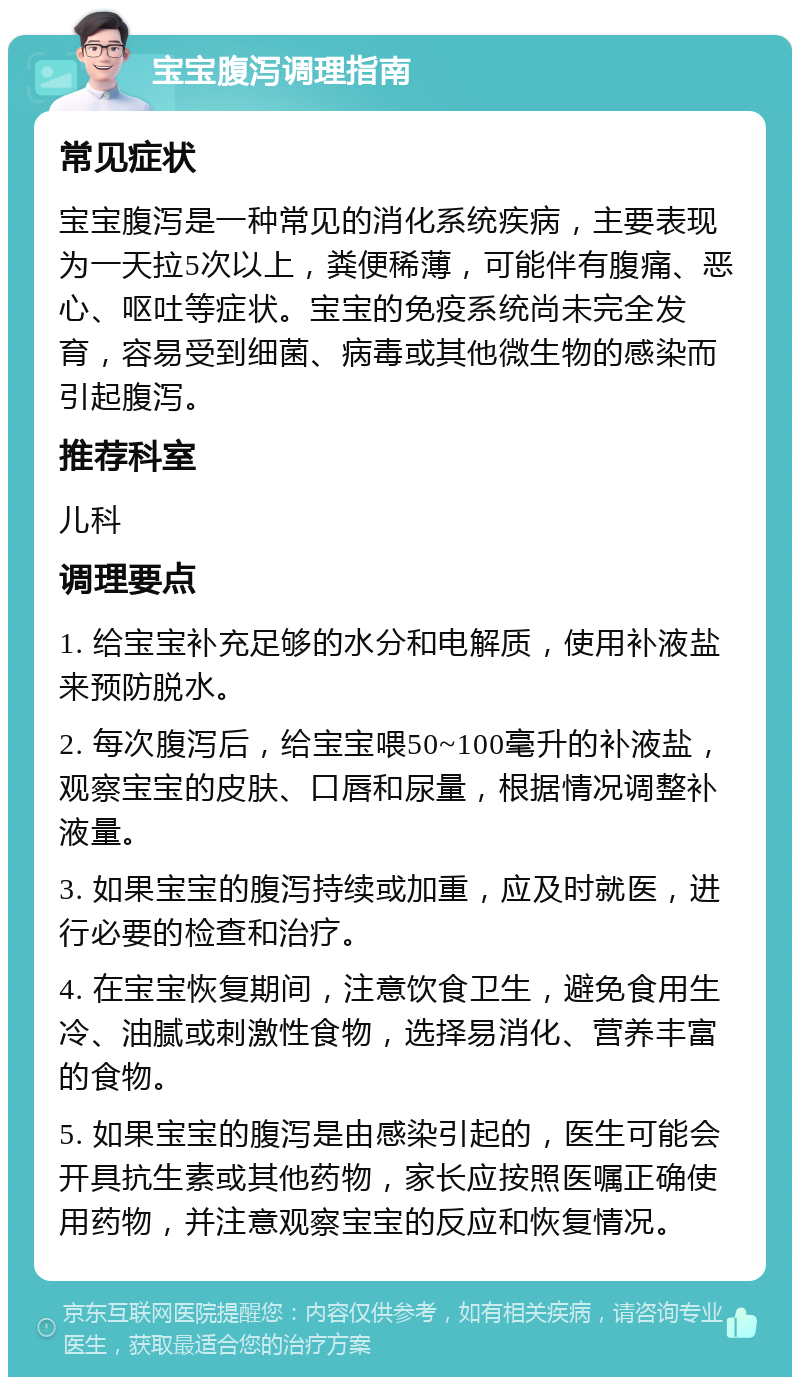 宝宝腹泻调理指南 常见症状 宝宝腹泻是一种常见的消化系统疾病，主要表现为一天拉5次以上，粪便稀薄，可能伴有腹痛、恶心、呕吐等症状。宝宝的免疫系统尚未完全发育，容易受到细菌、病毒或其他微生物的感染而引起腹泻。 推荐科室 儿科 调理要点 1. 给宝宝补充足够的水分和电解质，使用补液盐来预防脱水。 2. 每次腹泻后，给宝宝喂50~100毫升的补液盐，观察宝宝的皮肤、口唇和尿量，根据情况调整补液量。 3. 如果宝宝的腹泻持续或加重，应及时就医，进行必要的检查和治疗。 4. 在宝宝恢复期间，注意饮食卫生，避免食用生冷、油腻或刺激性食物，选择易消化、营养丰富的食物。 5. 如果宝宝的腹泻是由感染引起的，医生可能会开具抗生素或其他药物，家长应按照医嘱正确使用药物，并注意观察宝宝的反应和恢复情况。