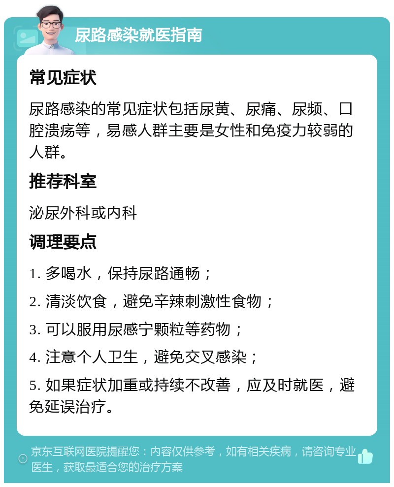 尿路感染就医指南 常见症状 尿路感染的常见症状包括尿黄、尿痛、尿频、口腔溃疡等，易感人群主要是女性和免疫力较弱的人群。 推荐科室 泌尿外科或内科 调理要点 1. 多喝水，保持尿路通畅； 2. 清淡饮食，避免辛辣刺激性食物； 3. 可以服用尿感宁颗粒等药物； 4. 注意个人卫生，避免交叉感染； 5. 如果症状加重或持续不改善，应及时就医，避免延误治疗。