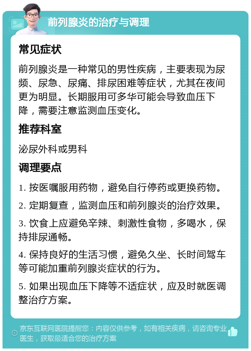 前列腺炎的治疗与调理 常见症状 前列腺炎是一种常见的男性疾病，主要表现为尿频、尿急、尿痛、排尿困难等症状，尤其在夜间更为明显。长期服用可多华可能会导致血压下降，需要注意监测血压变化。 推荐科室 泌尿外科或男科 调理要点 1. 按医嘱服用药物，避免自行停药或更换药物。 2. 定期复查，监测血压和前列腺炎的治疗效果。 3. 饮食上应避免辛辣、刺激性食物，多喝水，保持排尿通畅。 4. 保持良好的生活习惯，避免久坐、长时间驾车等可能加重前列腺炎症状的行为。 5. 如果出现血压下降等不适症状，应及时就医调整治疗方案。