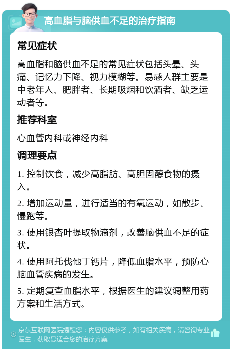 高血脂与脑供血不足的治疗指南 常见症状 高血脂和脑供血不足的常见症状包括头晕、头痛、记忆力下降、视力模糊等。易感人群主要是中老年人、肥胖者、长期吸烟和饮酒者、缺乏运动者等。 推荐科室 心血管内科或神经内科 调理要点 1. 控制饮食，减少高脂肪、高胆固醇食物的摄入。 2. 增加运动量，进行适当的有氧运动，如散步、慢跑等。 3. 使用银杏叶提取物滴剂，改善脑供血不足的症状。 4. 使用阿托伐他丁钙片，降低血脂水平，预防心脑血管疾病的发生。 5. 定期复查血脂水平，根据医生的建议调整用药方案和生活方式。