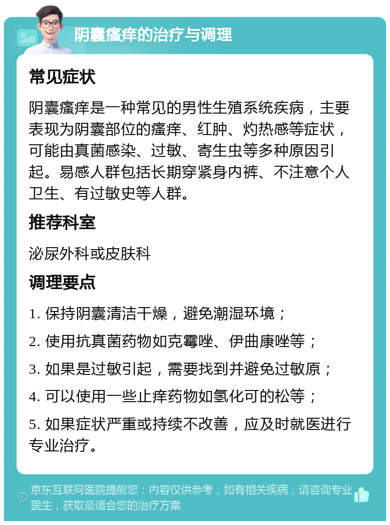 阴囊瘙痒的治疗与调理 常见症状 阴囊瘙痒是一种常见的男性生殖系统疾病，主要表现为阴囊部位的瘙痒、红肿、灼热感等症状，可能由真菌感染、过敏、寄生虫等多种原因引起。易感人群包括长期穿紧身内裤、不注意个人卫生、有过敏史等人群。 推荐科室 泌尿外科或皮肤科 调理要点 1. 保持阴囊清洁干燥，避免潮湿环境； 2. 使用抗真菌药物如克霉唑、伊曲康唑等； 3. 如果是过敏引起，需要找到并避免过敏原； 4. 可以使用一些止痒药物如氢化可的松等； 5. 如果症状严重或持续不改善，应及时就医进行专业治疗。