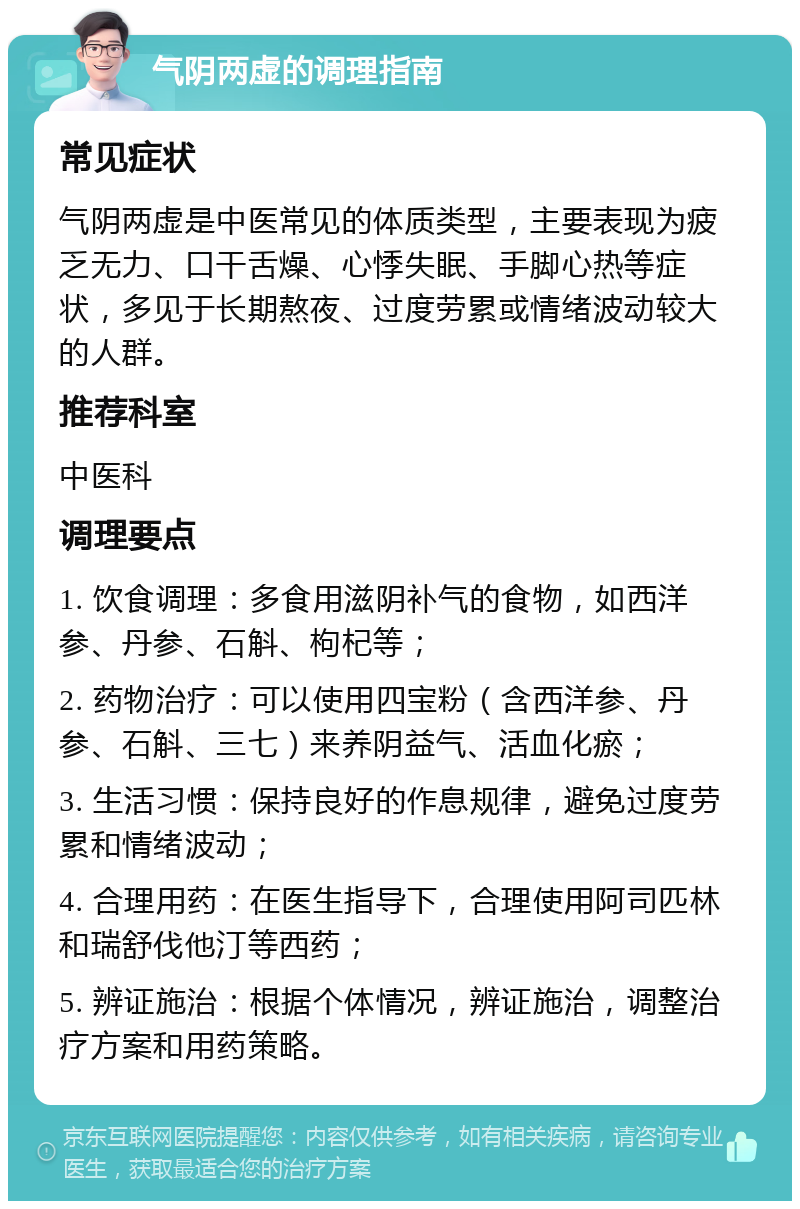 气阴两虚的调理指南 常见症状 气阴两虚是中医常见的体质类型，主要表现为疲乏无力、口干舌燥、心悸失眠、手脚心热等症状，多见于长期熬夜、过度劳累或情绪波动较大的人群。 推荐科室 中医科 调理要点 1. 饮食调理：多食用滋阴补气的食物，如西洋参、丹参、石斛、枸杞等； 2. 药物治疗：可以使用四宝粉（含西洋参、丹参、石斛、三七）来养阴益气、活血化瘀； 3. 生活习惯：保持良好的作息规律，避免过度劳累和情绪波动； 4. 合理用药：在医生指导下，合理使用阿司匹林和瑞舒伐他汀等西药； 5. 辨证施治：根据个体情况，辨证施治，调整治疗方案和用药策略。