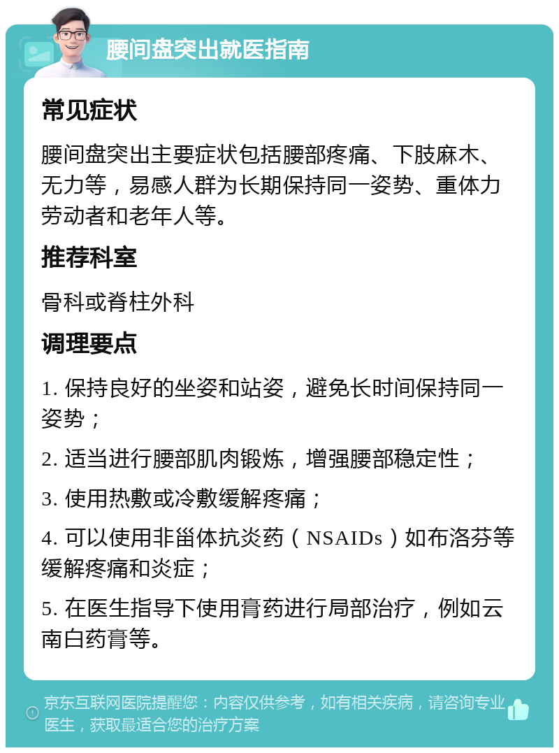 腰间盘突出就医指南 常见症状 腰间盘突出主要症状包括腰部疼痛、下肢麻木、无力等，易感人群为长期保持同一姿势、重体力劳动者和老年人等。 推荐科室 骨科或脊柱外科 调理要点 1. 保持良好的坐姿和站姿，避免长时间保持同一姿势； 2. 适当进行腰部肌肉锻炼，增强腰部稳定性； 3. 使用热敷或冷敷缓解疼痛； 4. 可以使用非甾体抗炎药（NSAIDs）如布洛芬等缓解疼痛和炎症； 5. 在医生指导下使用膏药进行局部治疗，例如云南白药膏等。