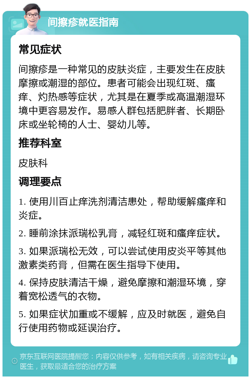 间擦疹就医指南 常见症状 间擦疹是一种常见的皮肤炎症，主要发生在皮肤摩擦或潮湿的部位。患者可能会出现红斑、瘙痒、灼热感等症状，尤其是在夏季或高温潮湿环境中更容易发作。易感人群包括肥胖者、长期卧床或坐轮椅的人士、婴幼儿等。 推荐科室 皮肤科 调理要点 1. 使用川百止痒洗剂清洁患处，帮助缓解瘙痒和炎症。 2. 睡前涂抹派瑞松乳膏，减轻红斑和瘙痒症状。 3. 如果派瑞松无效，可以尝试使用皮炎平等其他激素类药膏，但需在医生指导下使用。 4. 保持皮肤清洁干燥，避免摩擦和潮湿环境，穿着宽松透气的衣物。 5. 如果症状加重或不缓解，应及时就医，避免自行使用药物或延误治疗。