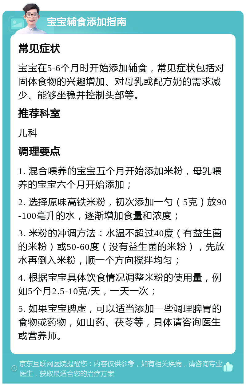 宝宝辅食添加指南 常见症状 宝宝在5-6个月时开始添加辅食，常见症状包括对固体食物的兴趣增加、对母乳或配方奶的需求减少、能够坐稳并控制头部等。 推荐科室 儿科 调理要点 1. 混合喂养的宝宝五个月开始添加米粉，母乳喂养的宝宝六个月开始添加； 2. 选择原味高铁米粉，初次添加一勺（5克）放90-100毫升的水，逐渐增加食量和浓度； 3. 米粉的冲调方法：水温不超过40度（有益生菌的米粉）或50-60度（没有益生菌的米粉），先放水再倒入米粉，顺一个方向搅拌均匀； 4. 根据宝宝具体饮食情况调整米粉的使用量，例如5个月2.5-10克/天，一天一次； 5. 如果宝宝脾虚，可以适当添加一些调理脾胃的食物或药物，如山药、茯苓等，具体请咨询医生或营养师。