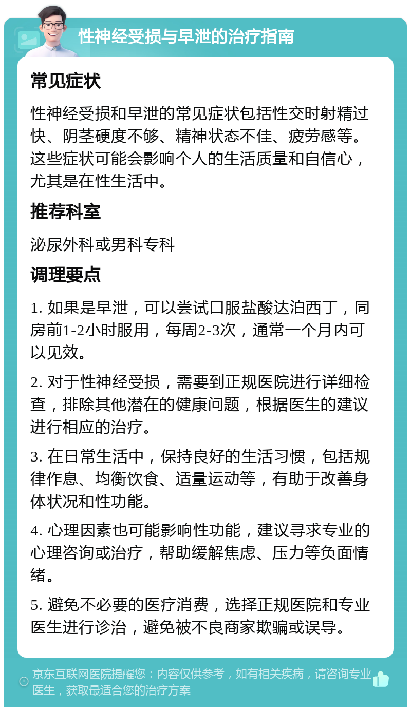 性神经受损与早泄的治疗指南 常见症状 性神经受损和早泄的常见症状包括性交时射精过快、阴茎硬度不够、精神状态不佳、疲劳感等。这些症状可能会影响个人的生活质量和自信心，尤其是在性生活中。 推荐科室 泌尿外科或男科专科 调理要点 1. 如果是早泄，可以尝试口服盐酸达泊西丁，同房前1-2小时服用，每周2-3次，通常一个月内可以见效。 2. 对于性神经受损，需要到正规医院进行详细检查，排除其他潜在的健康问题，根据医生的建议进行相应的治疗。 3. 在日常生活中，保持良好的生活习惯，包括规律作息、均衡饮食、适量运动等，有助于改善身体状况和性功能。 4. 心理因素也可能影响性功能，建议寻求专业的心理咨询或治疗，帮助缓解焦虑、压力等负面情绪。 5. 避免不必要的医疗消费，选择正规医院和专业医生进行诊治，避免被不良商家欺骗或误导。