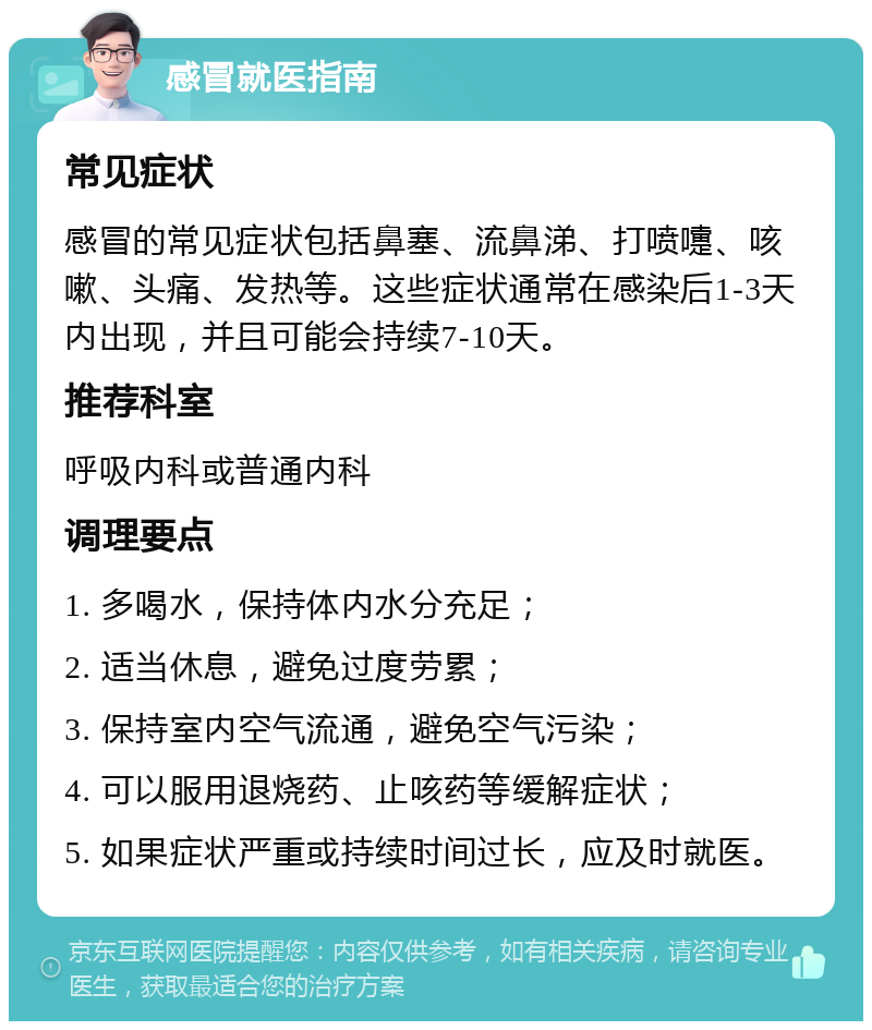 感冒就医指南 常见症状 感冒的常见症状包括鼻塞、流鼻涕、打喷嚏、咳嗽、头痛、发热等。这些症状通常在感染后1-3天内出现，并且可能会持续7-10天。 推荐科室 呼吸内科或普通内科 调理要点 1. 多喝水，保持体内水分充足； 2. 适当休息，避免过度劳累； 3. 保持室内空气流通，避免空气污染； 4. 可以服用退烧药、止咳药等缓解症状； 5. 如果症状严重或持续时间过长，应及时就医。