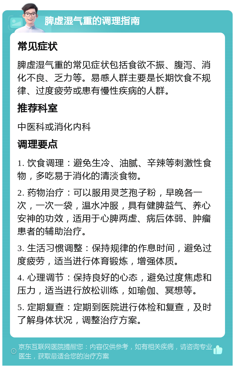 脾虚湿气重的调理指南 常见症状 脾虚湿气重的常见症状包括食欲不振、腹泻、消化不良、乏力等。易感人群主要是长期饮食不规律、过度疲劳或患有慢性疾病的人群。 推荐科室 中医科或消化内科 调理要点 1. 饮食调理：避免生冷、油腻、辛辣等刺激性食物，多吃易于消化的清淡食物。 2. 药物治疗：可以服用灵芝孢子粉，早晚各一次，一次一袋，温水冲服，具有健脾益气、养心安神的功效，适用于心脾两虚、病后体弱、肿瘤患者的辅助治疗。 3. 生活习惯调整：保持规律的作息时间，避免过度疲劳，适当进行体育锻炼，增强体质。 4. 心理调节：保持良好的心态，避免过度焦虑和压力，适当进行放松训练，如瑜伽、冥想等。 5. 定期复查：定期到医院进行体检和复查，及时了解身体状况，调整治疗方案。