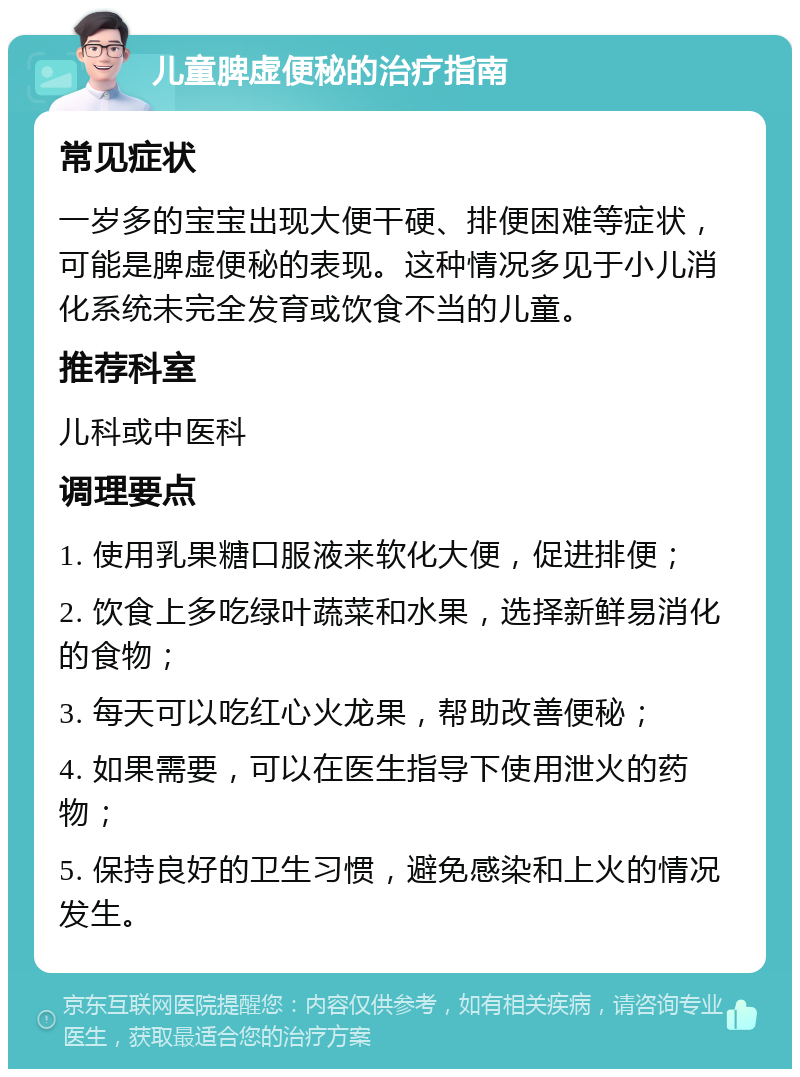 儿童脾虚便秘的治疗指南 常见症状 一岁多的宝宝出现大便干硬、排便困难等症状，可能是脾虚便秘的表现。这种情况多见于小儿消化系统未完全发育或饮食不当的儿童。 推荐科室 儿科或中医科 调理要点 1. 使用乳果糖口服液来软化大便，促进排便； 2. 饮食上多吃绿叶蔬菜和水果，选择新鲜易消化的食物； 3. 每天可以吃红心火龙果，帮助改善便秘； 4. 如果需要，可以在医生指导下使用泄火的药物； 5. 保持良好的卫生习惯，避免感染和上火的情况发生。