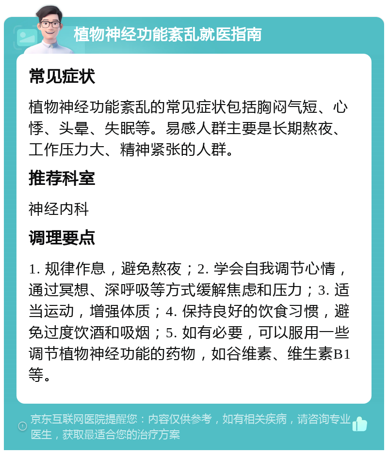 植物神经功能紊乱就医指南 常见症状 植物神经功能紊乱的常见症状包括胸闷气短、心悸、头晕、失眠等。易感人群主要是长期熬夜、工作压力大、精神紧张的人群。 推荐科室 神经内科 调理要点 1. 规律作息，避免熬夜；2. 学会自我调节心情，通过冥想、深呼吸等方式缓解焦虑和压力；3. 适当运动，增强体质；4. 保持良好的饮食习惯，避免过度饮酒和吸烟；5. 如有必要，可以服用一些调节植物神经功能的药物，如谷维素、维生素B1等。