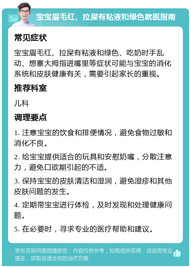 宝宝眉毛红、拉屎有粘液和绿色就医指南 常见症状 宝宝眉毛红、拉屎有粘液和绿色、吃奶时手乱动、想塞大拇指进嘴里等症状可能与宝宝的消化系统和皮肤健康有关，需要引起家长的重视。 推荐科室 儿科 调理要点 1. 注意宝宝的饮食和排便情况，避免食物过敏和消化不良。 2. 给宝宝提供适合的玩具和安慰奶嘴，分散注意力，避免口欲期引起的不适。 3. 保持宝宝的皮肤清洁和湿润，避免湿疹和其他皮肤问题的发生。 4. 定期带宝宝进行体检，及时发现和处理健康问题。 5. 在必要时，寻求专业的医疗帮助和建议。