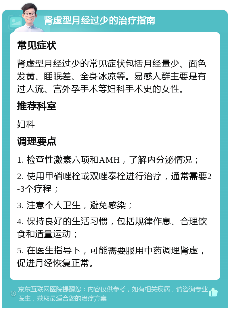 肾虚型月经过少的治疗指南 常见症状 肾虚型月经过少的常见症状包括月经量少、面色发黄、睡眠差、全身冰凉等。易感人群主要是有过人流、宫外孕手术等妇科手术史的女性。 推荐科室 妇科 调理要点 1. 检查性激素六项和AMH，了解内分泌情况； 2. 使用甲硝唑栓或双唑泰栓进行治疗，通常需要2-3个疗程； 3. 注意个人卫生，避免感染； 4. 保持良好的生活习惯，包括规律作息、合理饮食和适量运动； 5. 在医生指导下，可能需要服用中药调理肾虚，促进月经恢复正常。