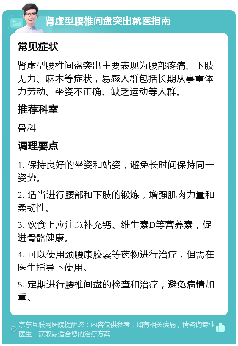 肾虚型腰椎间盘突出就医指南 常见症状 肾虚型腰椎间盘突出主要表现为腰部疼痛、下肢无力、麻木等症状，易感人群包括长期从事重体力劳动、坐姿不正确、缺乏运动等人群。 推荐科室 骨科 调理要点 1. 保持良好的坐姿和站姿，避免长时间保持同一姿势。 2. 适当进行腰部和下肢的锻炼，增强肌肉力量和柔韧性。 3. 饮食上应注意补充钙、维生素D等营养素，促进骨骼健康。 4. 可以使用颈腰康胶囊等药物进行治疗，但需在医生指导下使用。 5. 定期进行腰椎间盘的检查和治疗，避免病情加重。