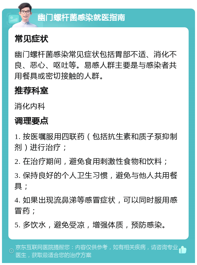 幽门螺杆菌感染就医指南 常见症状 幽门螺杆菌感染常见症状包括胃部不适、消化不良、恶心、呕吐等。易感人群主要是与感染者共用餐具或密切接触的人群。 推荐科室 消化内科 调理要点 1. 按医嘱服用四联药（包括抗生素和质子泵抑制剂）进行治疗； 2. 在治疗期间，避免食用刺激性食物和饮料； 3. 保持良好的个人卫生习惯，避免与他人共用餐具； 4. 如果出现流鼻涕等感冒症状，可以同时服用感冒药； 5. 多饮水，避免受凉，增强体质，预防感染。