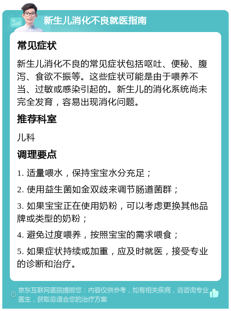 新生儿消化不良就医指南 常见症状 新生儿消化不良的常见症状包括呕吐、便秘、腹泻、食欲不振等。这些症状可能是由于喂养不当、过敏或感染引起的。新生儿的消化系统尚未完全发育，容易出现消化问题。 推荐科室 儿科 调理要点 1. 适量喂水，保持宝宝水分充足； 2. 使用益生菌如金双歧来调节肠道菌群； 3. 如果宝宝正在使用奶粉，可以考虑更换其他品牌或类型的奶粉； 4. 避免过度喂养，按照宝宝的需求喂食； 5. 如果症状持续或加重，应及时就医，接受专业的诊断和治疗。