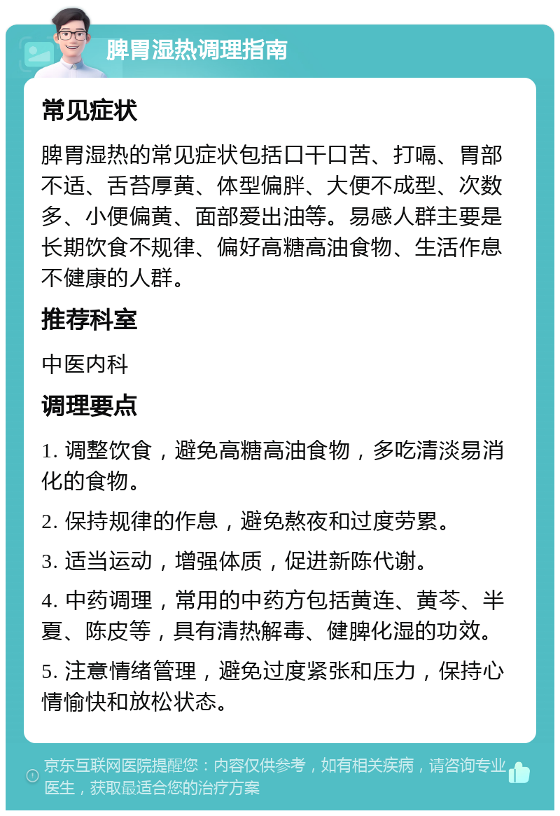 脾胃湿热调理指南 常见症状 脾胃湿热的常见症状包括口干口苦、打嗝、胃部不适、舌苔厚黄、体型偏胖、大便不成型、次数多、小便偏黄、面部爱出油等。易感人群主要是长期饮食不规律、偏好高糖高油食物、生活作息不健康的人群。 推荐科室 中医内科 调理要点 1. 调整饮食，避免高糖高油食物，多吃清淡易消化的食物。 2. 保持规律的作息，避免熬夜和过度劳累。 3. 适当运动，增强体质，促进新陈代谢。 4. 中药调理，常用的中药方包括黄连、黄芩、半夏、陈皮等，具有清热解毒、健脾化湿的功效。 5. 注意情绪管理，避免过度紧张和压力，保持心情愉快和放松状态。